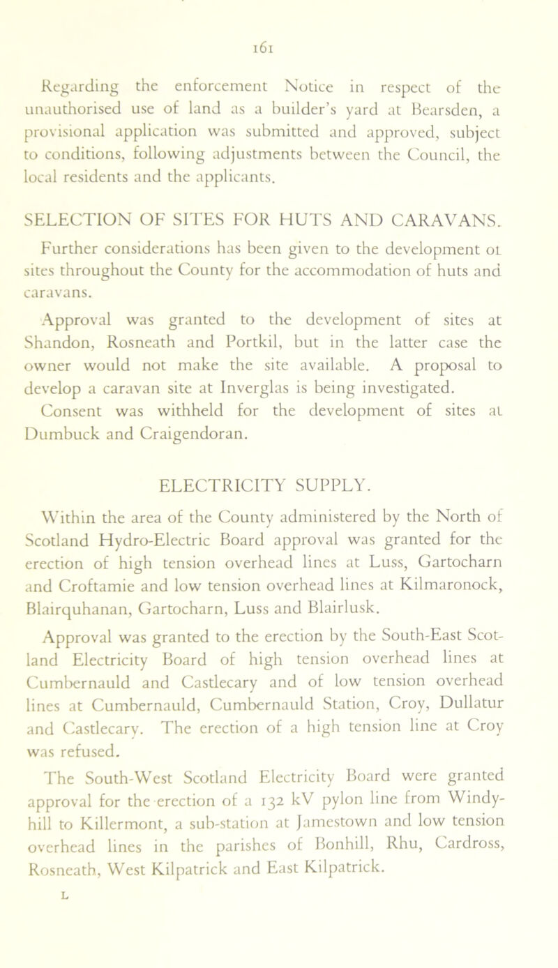 Regarding the enforcement Notice in respect of the unauthorised use of land as a builder’s yard at Bearsden, a provisional application was submitted and approved, subject to conditions, following adjustments between the Council, the local residents and the applicants. SELECTION OF SITES FOR HUTS AND CARAVANS. Further considerations has been given to the development ol sites throughout the County for the accommodation of huts and caravans. Approval was granted to the development of sites at Shandon, Rosneath and Portkil, but in the latter case the owner would not make the site available. A proposal to develop a caravan site at Inverglas is being investigated. Consent was withheld for the development of sites at Dumbuck and Craigendoran. ELECTRICITY SUPPLY. Within the area of the County administered by the North of Scotland Hydro-Electric Board approval was granted for the erection of high tension overhead lines at Luss, Gartocharn and Croftamie and low tension overhead lines at Kilmaronock, Blairquhanan, Gartocharn, Luss and Blairlusk. Approval was granted to the erection by the South-East Scot- land Electricity Board of high tension overhead lines at Cumbernauld and Castlecary and of low tension overhead lines at Cumbernauld, Cumbernauld Station, Croy, Dullatur and Castlecary. The erection of a high tension line at Croy was refused. The South-West Scotland Electricity Board were granted approval for the erection of a 132 kV pylon line from Windy- hill to Killermont, a sub-station at Jamestown and low tension overhead lines in the parishes of Bonhill, Rhu, Cardross, Rosneath, West Kilpatrick and East Kilpatrick. L