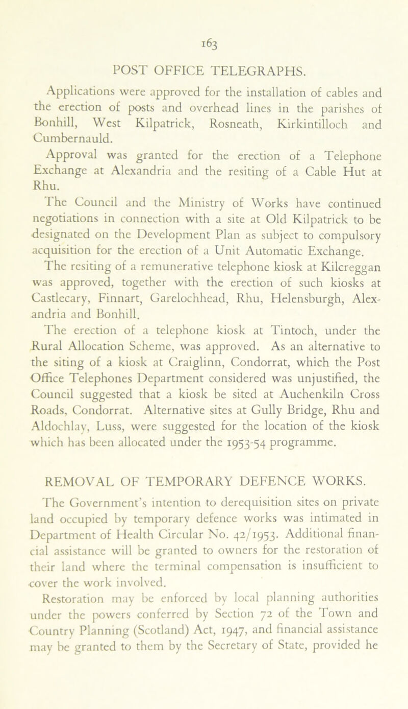 POST OFFICE TELEGRAPHS. Applications were approved for the installation of cables and the erection of posts and overhead lines in the parishes of Bonhill, West Kilpatrick, Rosneath, Kirkintilloch and Cumbernauld. Approval was granted for the erection of a Telephone Exchange at Alexandria and the resiting of a Cable Hut at Rhu. The Council and the Ministry of Works have continued negotiations in connection with a site at Old Kilpatrick to be designated on the Development Plan as subject to compulsory acquisition for the erection of a Unit Automatic Exchange. The resiting of a remunerative telephone kiosk at Kilcreggan was approved, together with the erection of such kiosks at Castlecary, Finnart, Garelochhead, Rhu, Helensburgh, Alex- andria and Bonhill. The erection of a telephone kiosk at Tintoch, under the Rural Allocation Scheme, was approved. As an alternative to the siting of a kiosk at Craiglinn, Condorrat, which the Post Office Telephones Department considered was unjustified, the Council suggested that a kiosk be sited at Auchenkiln Cross Roads, Condorrat. Alternative sites at Gully Bridge, Rhu and Aldochlav, Luss, were suggested for the location of the kiosk which has been allocated under the 1953-54 programme. REMOVAL OF TEMPORARY DEFENCE WORKS. The Government’s intention to derequisition sites on private land occupied by temporary defence works was intimated in Department of Health Circular No. 42/1953. Additional finan- cial assistance will be granted to owners for the restoration of their land where the terminal compensation is insufficient to cover the work involved. Restoration may be enforced by local planning authorities under the powers conferred by Section 72 of the Town and Country Planning (Scotland) Act, 1947, and financial assistance may be granted to them by the Secretary of State, provided he