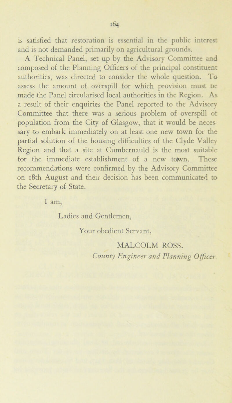 is satisfied that restoration is essential in the public interest and is not demanded primarily on agricultural grounds. A Technical Panel, set up by the Advisory Committee and composed of the Planning Officers of the principal constituent authorities, was directed to consider the whole question. To assess the amount of overspill for which provision must be made the Panel circularised local authorities in the Region. As a result of their enquiries the Panel reported to the Advisory Committee that there was a serious problem of overspill ot population from the City of Glasgow, that it would be neces- sary to embark immediately on at least one new town for the partial solution of the housing difficulties of the Clyde Valiev Region and that a site at Cumbernauld is the most suitable for the immediate establishment of a new to)wn. These recommendations were confirmed by the Advisory Committee on 18th August and their decision has been communicated to the Secretary of State. I am, Ladies and Gentlemen, Your obedient Servant, MALCOLM ROSS. County Engineer and Planning Officer