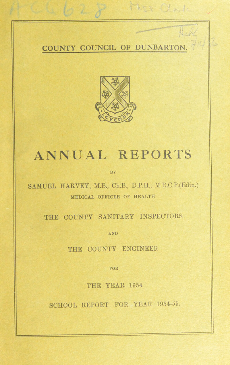 I COUNTY COUNCIL OF DUNBARTON. ANNUAL REPORTS BY SAMUEL HARVEY, M.B., Ch.B., D.P.H., M.R.C.P.(Edin.) MEDICAL OFFICER OF HEALTH THE COUNTY SANITARY INSPECTORS AND THE COUNTY ENGINEER FOB THE YEAR 1954 SCHOOL REPORT FOR YEAR 1954-55.
