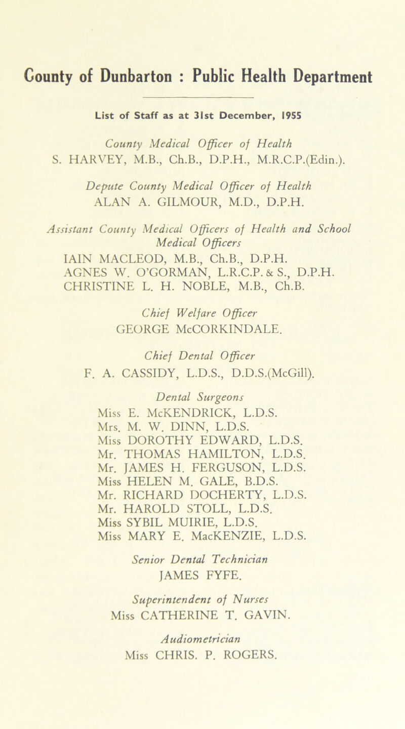 County of Dunbarton : Public Health Department List of Staff as at 31st December, 1955 County Medical Officer of Health S. HARVEY, M.B., Ch.B., D.P.H., M.R.C.P.(Edin.). Depute County Medical Officer of Health ALAN A. GILMOUR, M.D., D.P.H. Assistant County Medical Officers of Health and School Medical Officers IAIN MACLEOD, M.B., Ch.B., D.P.H. AGNES W. O’GORMAN, L.R.C.P. & S., D.P.H. CHRISTINE L. H. NOBLE, M.B., Ch.B. Chief Welfare Officer GEORGE McCORKINDALE. Chief Dental Officer F. A. CASSIDY, L.D.S., D.D.S.(McGill). Dental Surgeons Miss E. McKENDRICK, L.D.S. Mrs. M. W. DINN, L.D.S. Miss DOROTHY EDWARD, L.D.S. Mr. THOMAS HAMILTON, L.D.S. Mr. JAMES H. FERGUSON, L.D.S. Miss HELEN M. GALE, B.D.S. Mr. RICHARD DOCHERTY, L.D.S. Mr. HAROLD STOLL, L.D.S. Miss SYBIL MUIRIE, L.D.S. Miss MARY E. MacKENZIE, L.D.S. Senior Dental Technician JAMES FYFE. Superintendent of Nurses Miss CATHERINE T. GAVIN. Audiometrician Miss CHRIS. P. ROGERS.