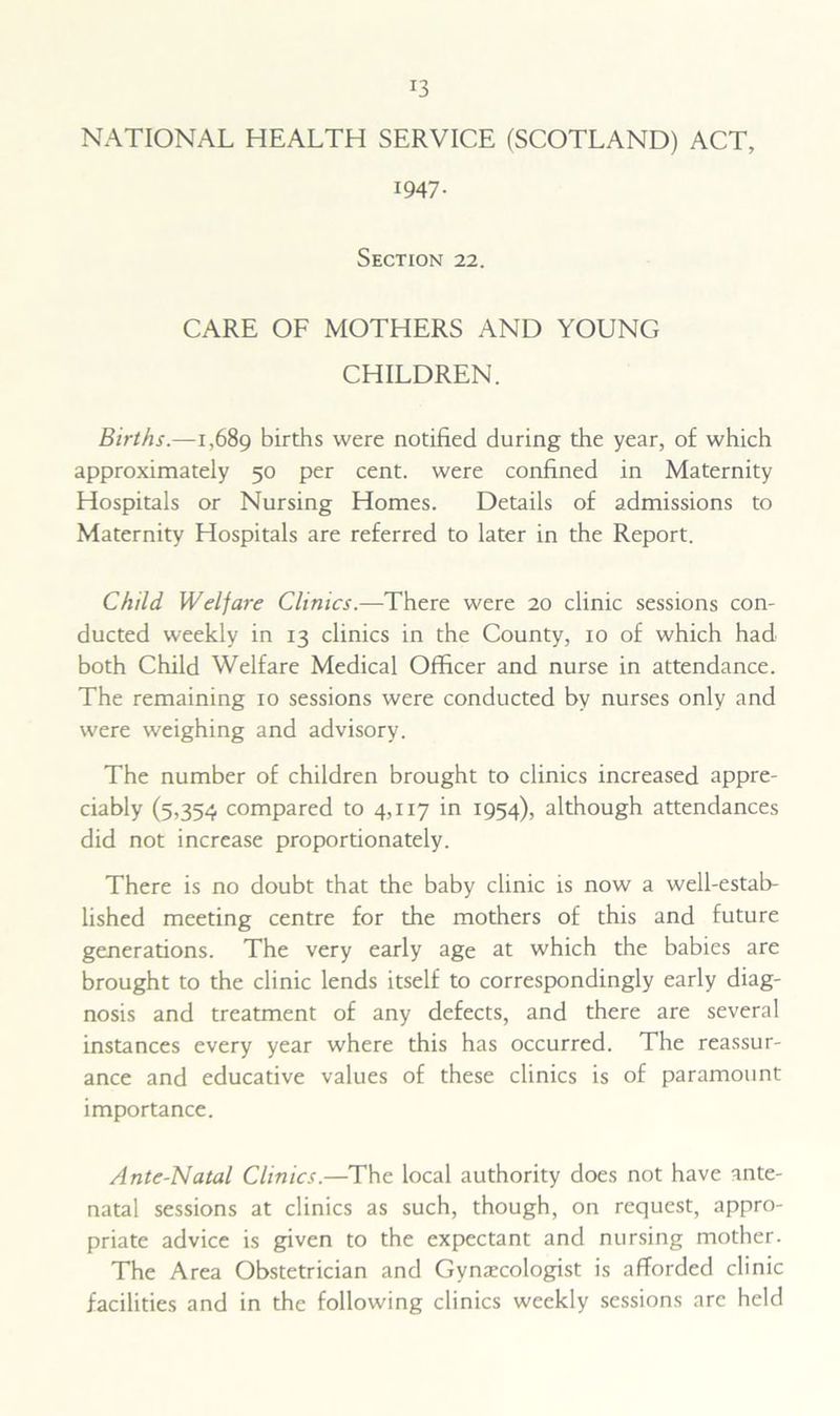 NATIONAL HEALTH SERVICE (SCOTLAND) ACT, 1947. Section 22. CARE OF MOTHERS AND YOUNG CHILDREN. Births.—1,689 births were notified during the year, of which approximately 50 per cent, were confined in Maternity Hospitals or Nursing Homes. Details of admissions to Maternity Hospitals are referred to later in the Report. Child Welfare Clinics.—There were 20 clinic sessions con- ducted weekly in 13 clinics in the County, 10 of which had both Child Welfare Medical Officer and nurse in attendance. The remaining 10 sessions were conducted by nurses only and were weighing and advisory. The number of children brought to clinics increased appre- ciably (5,354 compared to 4,117 in 1954), although attendances did not increase proportionately. There is no doubt that the baby clinic is now a well-estab- lished meeting centre for the mothers of this and future generations. The very early age at which the babies are brought to the clinic lends itself to correspondingly early diag- nosis and treatment of any defects, and there are several instances every year where this has occurred. The reassur- ance and educative values of these clinics is of paramount importance. Ante-Natal Clinics.—The local authority does not have ante- natal sessions at clinics as such, though, on request, appro- priate advice is given to the expectant and nursing mother. The Area Obstetrician and Gynarcologist is afforded clinic facilities and in the following clinics weekly sessions are held