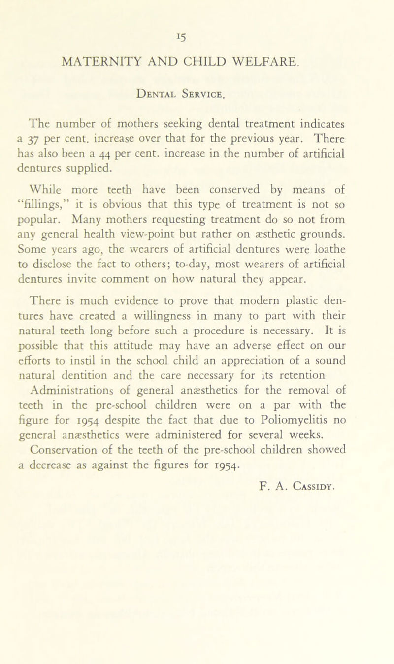 MATERNITY AND CHILD WELFARE. Dental Service. The number of mothers seeking dental treatment indicates a 37 per cent, increase over that for the previous year. There has also been a 44 per cent, increase in the number of artificial dentures supplied. While more teeth have been conserved by means of “fillings,” it is obvious that this type of treatment is not so popular. Many mothers requesting treatment do so not from any general health view-point but rather on esthetic grounds. Some years ago, the wearers of artificial dentures were loathe to disclose the fact to others; to-day, most wearers of artificial dentures invite comment on how natural they appear. There is much evidence to prove that modern plastic den- tures have created a willingness in many to part with their natural teeth long before such a procedure is necessary. It is possible that this attitude may have an adverse effect on our efforts to instil in the school child an appreciation of a sound natural dentition and the care necessary for its retention Administrations of general anaesthetics for the removal of teeth in the pre-school children were on a par with the figure for 1954 despite the fact that due to Poliomyelitis no general anaesthetics were administered for several weeks. Conservation of the teeth of the pre-school children showed a decrease as against the figures for 1954. F. A. Cassidy.