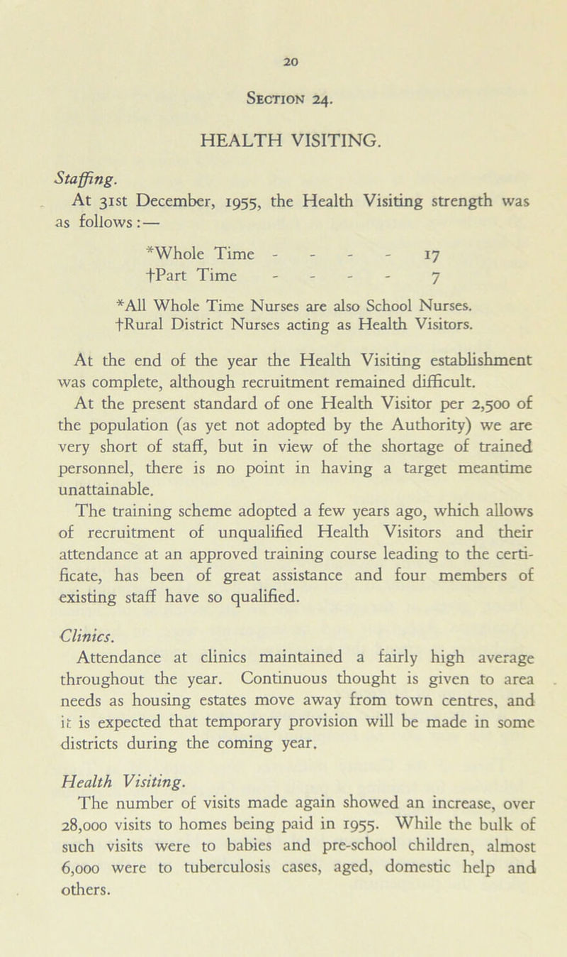 Section 24. HEALTH VISITING. Staffing. At 31st December, 1955, the Health Visiting strength was as follows: — *Whole Time 17 fPart Time - 7 *A11 Whole Time Nurses are also School Nurses. fRural District Nurses acting as Health Visitors. At the end of the year the Health Visiting establishment was complete, although recruitment remained difficult. At the present standard of one Health Visitor per 2,500 of the population (as yet not adopted by the Authority) we are very short of stalf, but in view of the shortage of trained personnel, there is no point in having a target meantime unattainable. The training scheme adopted a few years ago, which allows of recruitment of unqualified Health Visitors and their attendance at an approved training course leading to the certi- ficate, has been of great assistance and four members of existing staff have so qualified. Clinics. Attendance at clinics maintained a fairly high average throughout the year. Continuous thought is given to area needs as housing estates move away from town centres, and it is expected that temporary provision will be made in some districts during the coming year. Health Visiting. The number of visits made again showed an increase, over 28.000 visits to homes being paid in 1955. While the bulk of such visits were to babies and pre-school children, almost 6.000 were to tuberculosis cases, aged, domestic help and others.