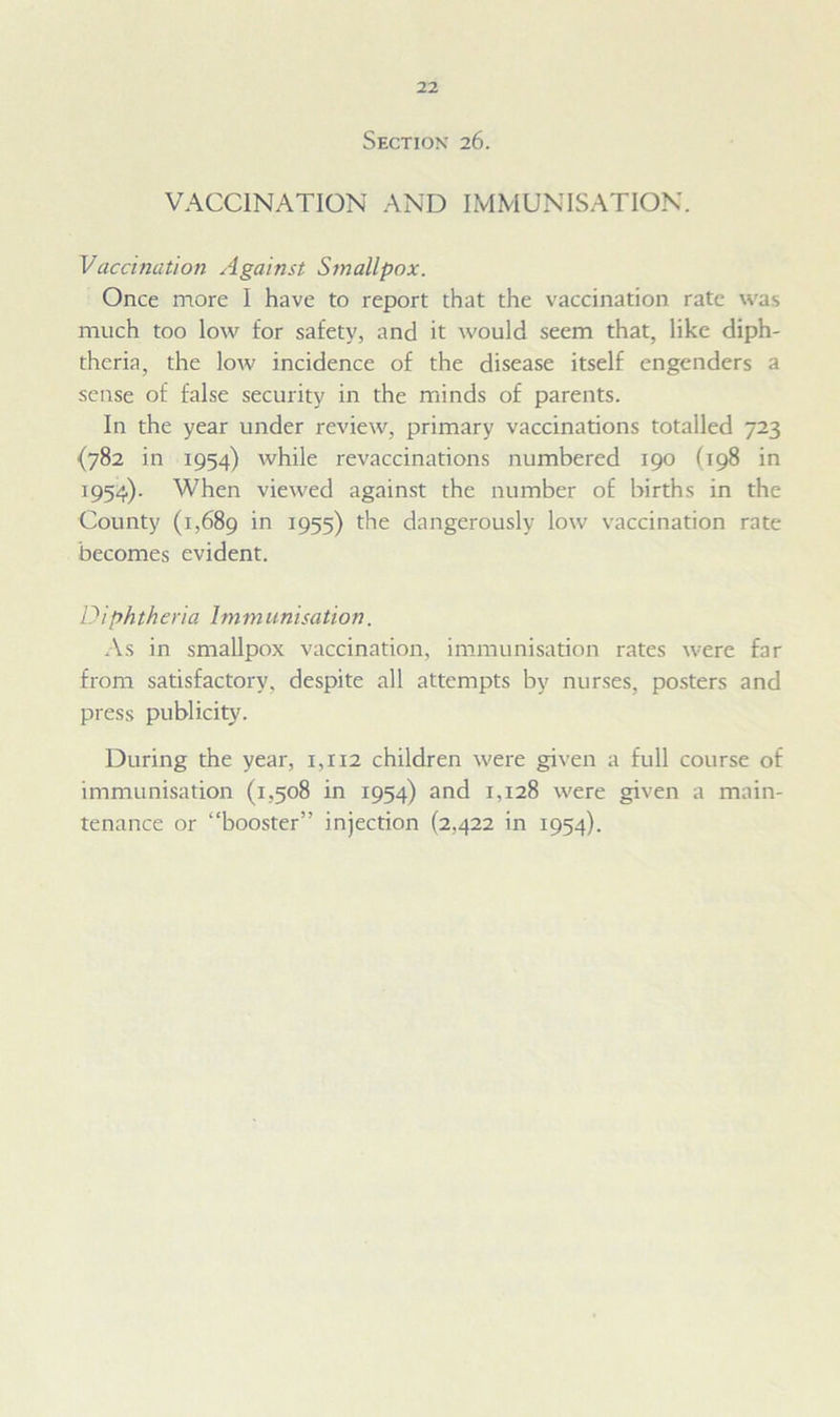Section 26. VACCINATION AND IMMUNISATION. Vaccination Against Smallpox. Once more I have to report that the vaccination rate was much too low for safety, and it would seem that, like diph- theria, the low incidence of the disease itself engenders a sense of false security in the minds of parents. In the year under review, primary vaccinations totalled 723 {782 in 1954) while revaccinations numbered 190 (198 in 1954). When viewed against the number of births in the County (1,689 in J955) the dangerously low vaccination rate becomes evident. Diphtheria 1mm unisation. As in smallpox vaccination, immunisation rates were far from satisfactory, despite all attempts by nurses, posters and press publicity. During the year, 1,112 children were given a full course of immunisation (1,508 in 1954) and 1.128 were given a main- tenance or “booster” injection (2,422 in 1954).