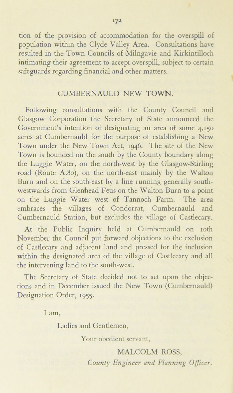 tion of the provision of accommodation for the overspill of population within the Clyde Valley Area. Consultations have resulted in the Town Councils of Milngavie and Kirkintilloch intimating their agreement to accept overspill, subject to certain safeguards regarding financial and other matters. CUMBERNAULD NEW TOWN. Following consultations with the County Council and Glasgow Corporation the Secretary of State announced the Government’s intention of designating an area of some 4,150 acres at Cumbernauld for the purpose of establishing a New Town under the New Town Act, 1946. The site of the New Town is bounded on the south by the County boundary along the Luggie Water, on the north-west by the Glasgow-Stirling road (Route A.80), on the north-east mainly by the Walton Burn and on the south-east by a line running generally south- westwards from Glenhead Feus on the Walton Burn to a point on the Luggie Water west of Tannoch Farm. The area embraces the villages of Condorrat, Cumbernauld and Cumbernauld Station, but excludes the village of Castlecary. At the Public Inquiry held at Cumbernauld on 10th November the Council put forward objections to the exclusion of Castlecary and adjacent land and pressed for the inclusion within the designated area of the village of Castlecary and all the intervening land to the south-west. The Secretary of State decided not to act upon the objec- tions and in December issued the New Town (Cumbernauld) Designation Order, 1955. I am, Ladies and Gentlemen, Your obedient servant, MALCOLM ROSS, County Engineer and Planning Officer.