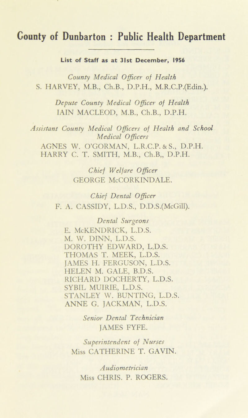 County of Dunbarton : Public Health Department List of Staff as at 31st December, 1956 County Medical Officer of Health S. HARVEY, M.B., Ch.B., D.P.H., M.R.C.P.(Edin.). Depute County Medical Officer of Health IAIN MACLEOD, M.B., Ch.B., D.P.H. Assistant County Medical Officers of Health and School Medical Officers AGNES W. O’GORMAN, L.R.C.P. &S., D.P.H. HARRY C. T. SMITH, M.B., Ch.B,, D.P.H. Chief Welfare Officer GEORGE McCORKINDALE. Chief Dental Officer F. A. CASSIDY, L.D.S., D.D.S.(McGill). Dental Surgeons E. McKENDRICK, L.D.S. M. W. DINN, L.D.S. DOROTHY EDWARD, L.D.S. THOMAS T. MEEK, L.D.S. JAMES H. FERGUSON, L.D.S. HELEN M. GALE, B.D.S. RICHARD DOCHERTY, L.D.S. SYBIL MUIRIE, L.D.S. STANLEY W. BUNTING, L.D.S. ANNE G. JACKMAN, L.D.S. Senior Dental Technician JAMES FYFE. Superintendent of Nurses Miss CATHERINE T. GAVIN. A udiometrician Miss CHRIS. P. ROGERS.