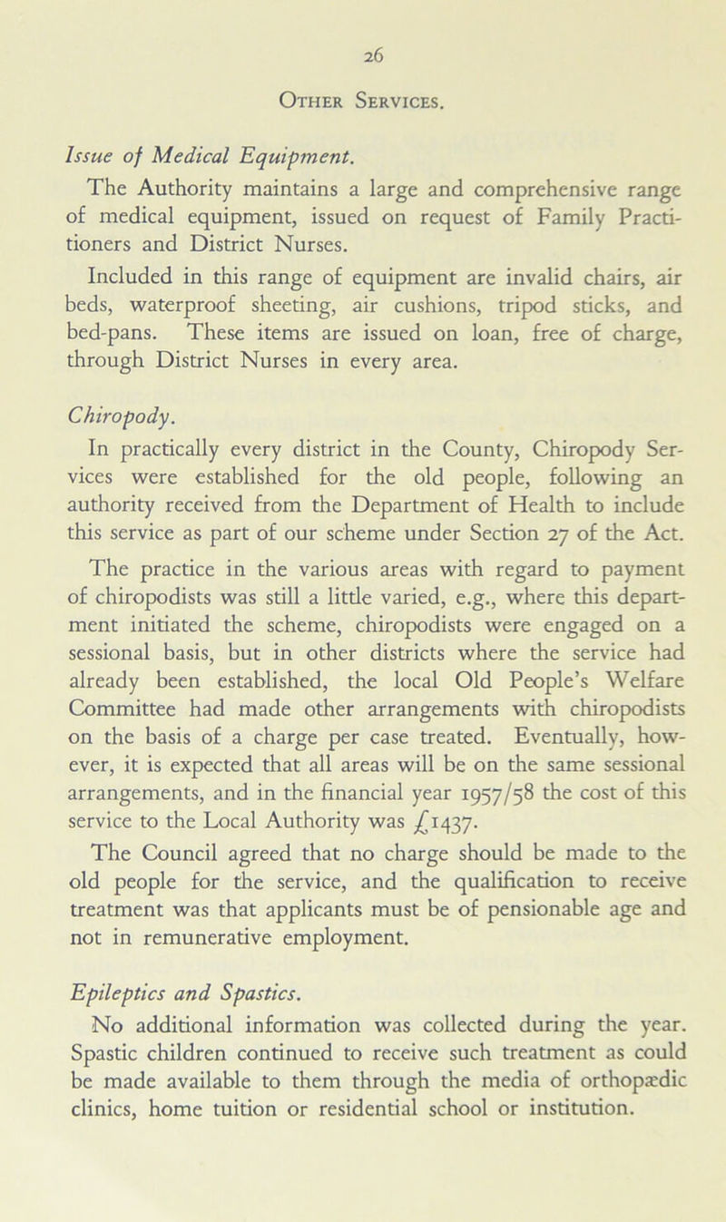 Other Services. Issue of Medical Equipment. The Authority maintains a large and comprehensive range of medical equipment, issued on request of Family Practi- tioners and District Nurses. Included in this range of equipment are invalid chairs, air beds, waterproof sheeting, air cushions, tripod sticks, and bed-pans. These items are issued on loan, free of charge, through District Nurses in every area. Chiropody. In practically every district in the County, Chiropody Ser- vices were established for the old people, following an authority received from the Department of Health to include this service as part of our scheme under Section 27 of the Act. The practice in the various areas with regard to payment of chiropodists was still a litde varied, e.g., where this depart- ment initiated the scheme, chiropodists were engaged on a sessional basis, but in other districts where the service had already been established, the local Old People’s Welfare Committee had made other arrangements with chiropodists on the basis of a charge per case treated. Eventually, how- ever, it is expected that all areas will be on the same sessional arrangements, and in the financial year 1957/58 the cost of this service to the Local Authority was ^1437. The Council agreed that no charge should be made to the old people for the service, and the qualification to receive treatment was that applicants must be of pensionable age and not in remunerative employment. Epileptics and Spasties. No additional information was collected during the year. Spastic children continued to receive such treatment as could be made available to them through the media of orthopedic clinics, home tuition or residential school or institution.