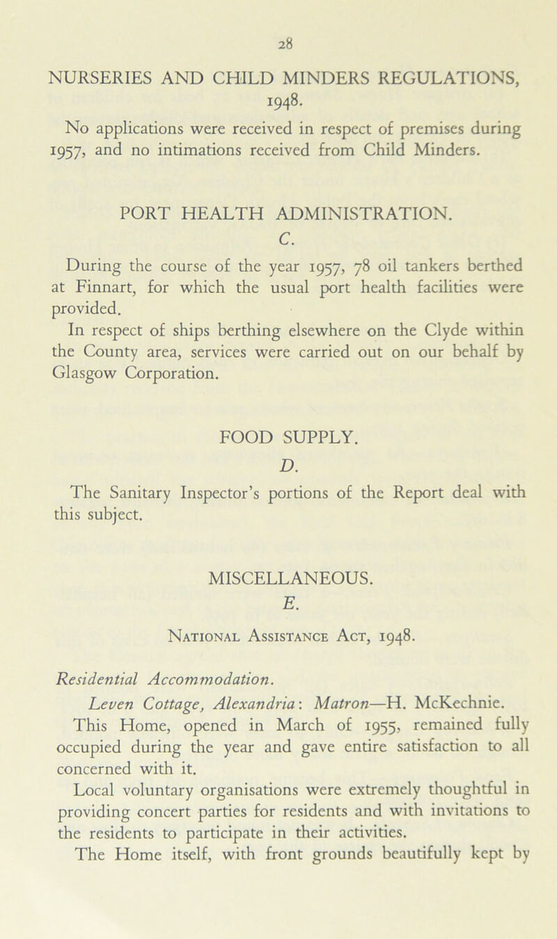 NURSERIES AND CHILD MINDERS REGULATIONS, 1948. No applications were received in respect of premises during 1957, and no intimations received from Child Minders. PORT HEALTH ADMINISTRATION. C. During the course of the year 1957, 78 oil tankers berthed at Finnart, for which the usual port health facilities were provided. In respect of ships berthing elsewhere on the Clyde within the County area, services were carried out on our behalf by Glasgow Corporation. FOOD SUPPLY. D. The Sanitary Inspector’s portions of the Report deal with this subject. MISCELLANEOUS. E. National Assistance Act, 1948. Residential Accommodation. Leven Cottage, Alexandria: Matron—H. McKechnie. This Home, opened in March of 1955, remained fully occupied during the year and gave entire satisfaction to all concerned with it. Local voluntary organisations were extremely thoughtful in providing concert parties for residents and with invitations to the residents to participate in their activities. The Home itself, with front grounds beautifully kept by