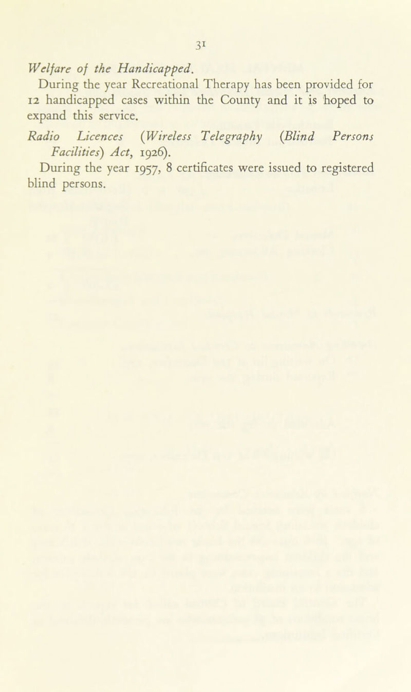 Welfare of the Handicapped. During the year Recreational Therapy has been provided for 12 handicapped cases within the County and it is hoped to expand this service. Radio Licences (Wireless Telegraphy {Blind Persons Facilities) Act, 1926). During the year 1957, 8 certificates were issued to registered blind persons.