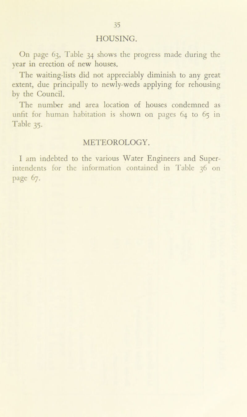 HOUSING. On page 63, Table 34 shows the progress made during the year in erection of new houses. The waiting-lists did not appreciably diminish to any great extent, due principally to newly-weds applying for rehousing by the Council. The number and area location of houses condemned as unfit for human habitation is shown on pages 64 to 65 in Table 35. METEOROLOGY. I am indebted to the various Water Engineers and Super- intendents for the information contained in Table 36 on page 67.