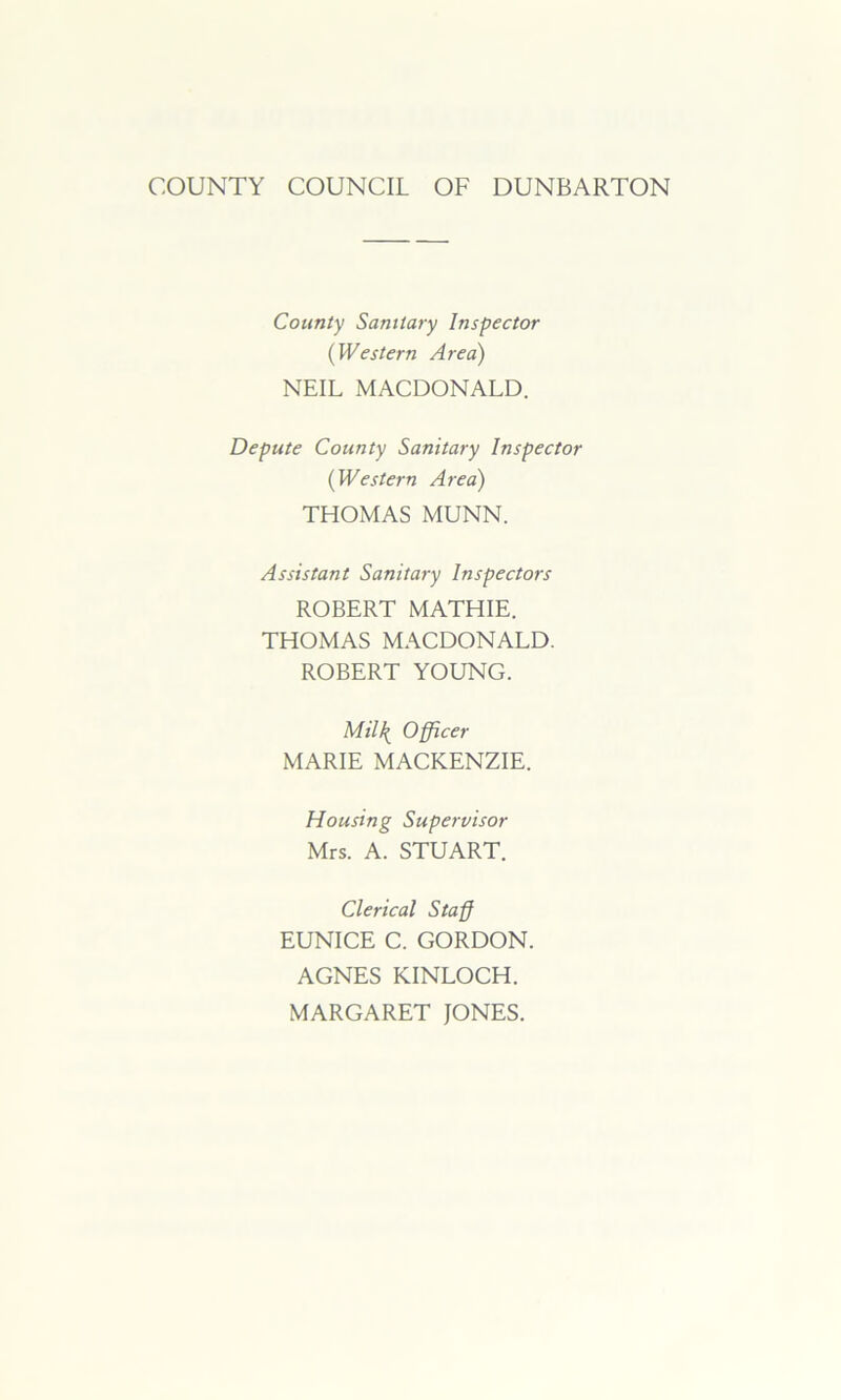 COUNTY COUNCIL OF DUNBARTON County Sanitary Inspector (Western Area) NEIL MACDONALD. Depute County Sanitary Inspector (Western Area) THOMAS MUNN. Assistant Sanitary Inspectors ROBERT MATHIE. THOMAS MACDONALD. ROBERT YOUNG. Mil\ Officer MARIE MACKENZIE. Housing Supervisor Mrs. A. STUART. Clerical Staff EUNICE C. GORDON. AGNES KINLOCH. MARGARET JONES.