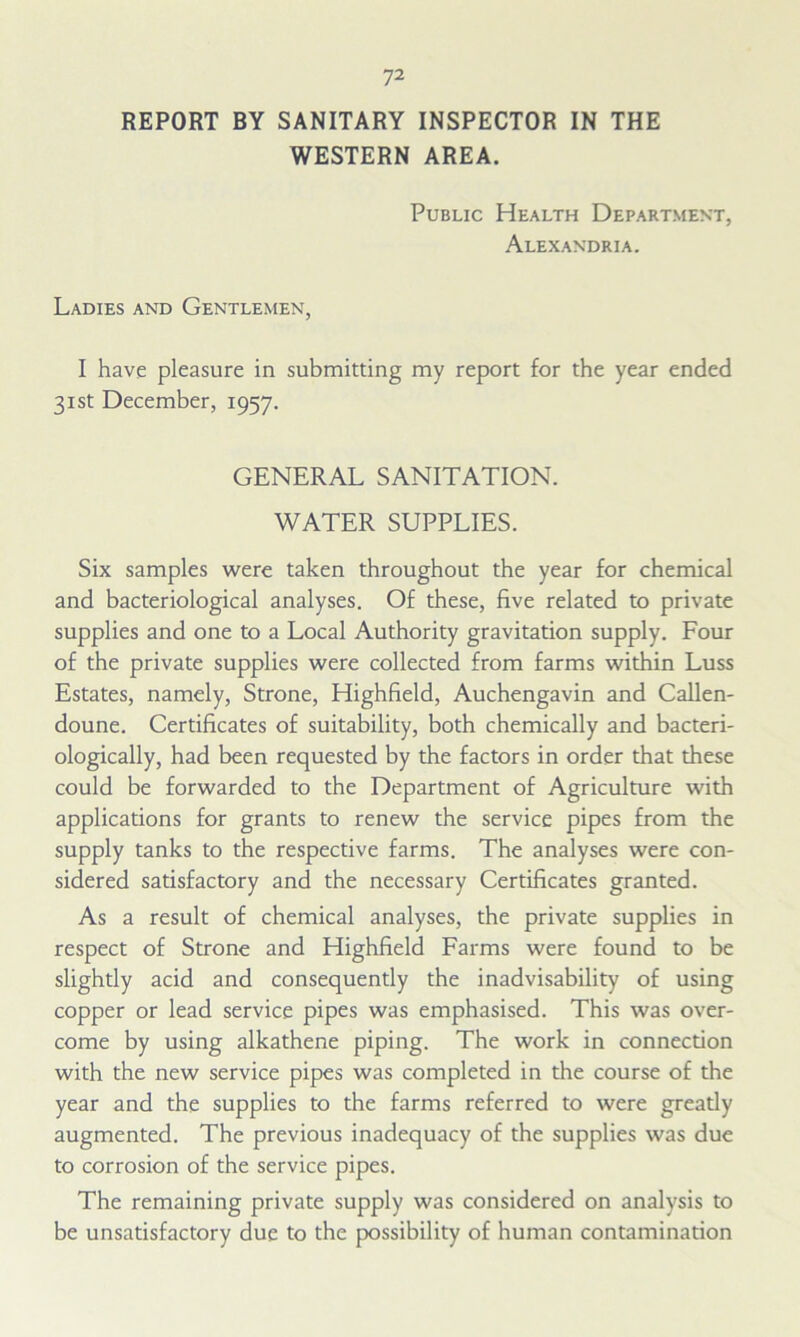 REPORT BY SANITARY INSPECTOR IN THE WESTERN AREA. Public Health Department, Alexandria. Ladies and Gentlemen, I have pleasure in submitting my report for the year ended 31st December, 1957. GENERAL SANITATION. WATER SUPPLIES. Six samples were taken throughout the year for chemical and bacteriological analyses. Of these, five related to private supplies and one to a Local Authority gravitation supply. Four of the private supplies were collected from farms within Luss Estates, namely, Strone, Highfield, Auchengavin and Callen- doune. Certificates of suitability, both chemically and bacteri- ologically, had been requested by the factors in order that these could be forwarded to the Department of Agriculture with applications for grants to renew the service pipes from the supply tanks to the respective farms. The analyses were con- sidered satisfactory and the necessary Certificates granted. As a result of chemical analyses, the private supplies in respect of Strone and Highfield Farms were found to be slightly acid and consequently the inadvisability of using copper or lead service pipes was emphasised. This was over- come by using alkathene piping. The work in connection with the new service pipes was completed in the course of the year and the supplies to the farms referred to were greatly augmented. The previous inadequacy of the supplies was due to corrosion of the service pipes. The remaining private supply was considered on analysis to be unsatisfactory due to the possibility of human contamination