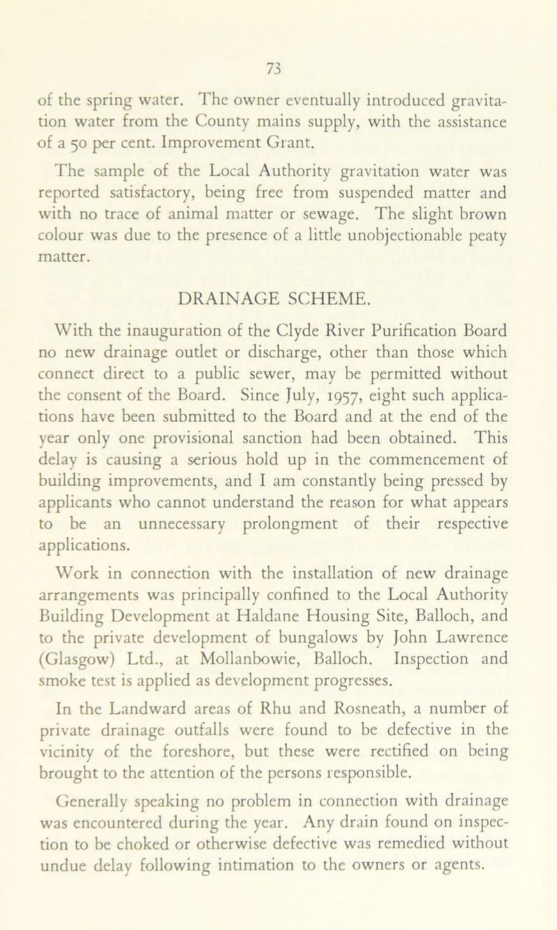 of the spring water. The owner eventually introduced gravita- tion water from the County mains supply, with the assistance of a 50 per cent. Improvement Grant. The sample of the Local Authority gravitation water was reported satisfactory, being free from suspended matter and with no trace of animal matter or sewage. The slight brown colour was due to the presence of a little unobjectionable peaty matter. DRAINAGE SCHEME. With the inauguration of the Clyde River Purification Board no new drainage outlet or discharge, other than those which connect direct to a public sewer, may be permitted without the consent of the Board. Since July, 1957, eight such applica- tions have been submitted to the Board and at the end of the year only one provisional sanction had been obtained. This delay is causing a serious hold up in the commencement of building improvements, and I am constantly being pressed by applicants who cannot understand the reason for what appears to be an unnecessary prolongment of their respective applications. Work in connection with the installation of new drainage arrangements was principally confined to the Local Authority Building Development at Haldane Housing Site, Balloch, and to the private development of bungalows by John Lawrence (Glasgow) Ltd., at Mollanbowie, Balloch. Inspection and smoke test is applied as development progresses. In the Landward areas of Rhu and Rosneath, a number of private drainage outfalls were found to be defective in the vicinity of the foreshore, but these were rectified on being brought to the attention of the persons responsible. Generally speaking no problem in connection with drainage was encountered during the year. Any drain found on inspec- tion to be choked or otherwise defective was remedied without undue delay following intimation to the owners or agents.