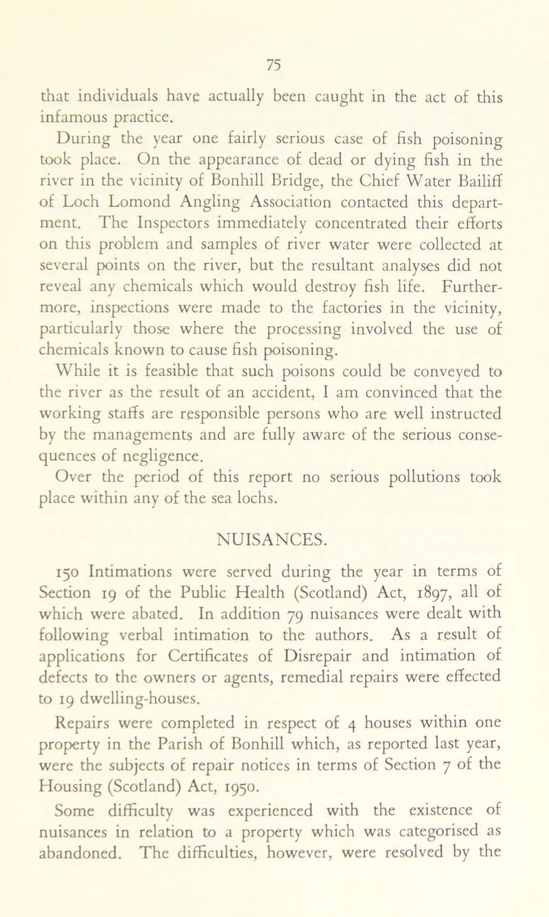 that individuals have actually been caught in the act of this infamous practice. During the year one fairly serious case of fish poisoning took place. On the appearance of dead or dying fish in the river in the vicinity of Bonhill Bridge, the Chief Water Bailiff of Loch Lomond Angling Association contacted this depart- ment. The Inspectors immediately concentrated their efforts on this problem and samples of river water were collected at several points on the river, but the resultant analyses did not reveal any chemicals which would destroy fish life. Further- more, inspections were made to the factories in the vicinity, particularly those where the processing involved the use of chemicals known to cause fish poisoning. While it is feasible that such poisons could be conveyed to the river as the result of an accident, I am convinced that the working staffs are responsible persons who are well instructed by the managements and are fully aware of the serious conse- quences of negligence. Over the period of this report no serious pollutions took place within any of the sea lochs. NUISANCES. 150 Intimations were served during the year in terms of Section 19 of the Public Health (Scotland) Act, 1897, all of which were abated. In addition 79 nuisances were dealt with following verbal intimation to the authors. As a result of applications for Certificates of Disrepair and intimation of defects to the owners or agents, remedial repairs were effected to 19 dwelling-houses. Repairs were completed in respect of 4 houses within one property in the Parish of Bonhill which, as reported last year, were the subjects of repair notices in terms of Section 7 of the Housing (Scotland) Act, 1950. Some difficulty was experienced with the existence of nuisances in relation to a property which was categorised as abandoned. The difficulties, however, were resolved by the