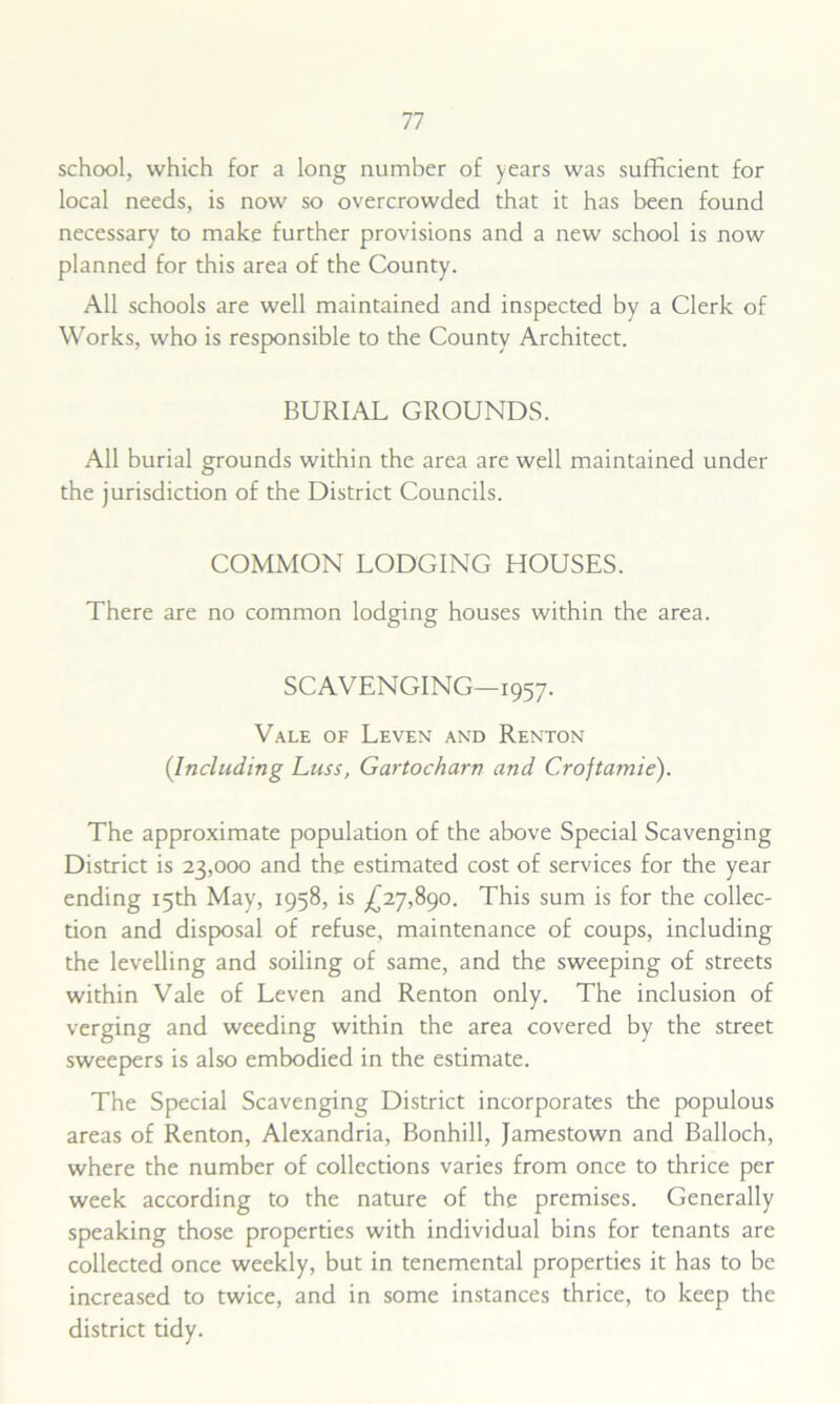 school, which for a long number of years was sufficient for local needs, is now so overcrowded that it has been found necessary to make further provisions and a new school is now planned for this area of the County. All schools are well maintained and inspected by a Clerk of Works, who is responsible to the County Architect. BURIAL GROUNDS. All burial grounds within the area are well maintained under the jurisdiction of the District Councils. COMMON LODGING HOUSES. There are no common lodging houses within the area. SCAVENGING—1957. Vale of Leven and Renton (Including Luss, Gartocharn and Croftamie). The approximate population of the above Special Scavenging District is 23,000 and the estimated cost of services for the year ending 15th May, 1958, is ^27,890. This sum is for the collec- tion and disposal of refuse, maintenance of coups, including the levelling and soiling of same, and the sweeping of streets within Vale of Leven and Renton only. The inclusion of verging and weeding within the area covered by the street sweepers is also embodied in the estimate. The Special Scavenging District incorporates the populous areas of Renton, Alexandria, Bonhill, Jamestown and Balloch, where the number of collections varies from once to thrice per week according to the nature of the premises. Generally speaking those properties with individual bins for tenants are collected once weekly, but in tenemental properties it has to be increased to twice, and in some instances thrice, to keep the district tidy.