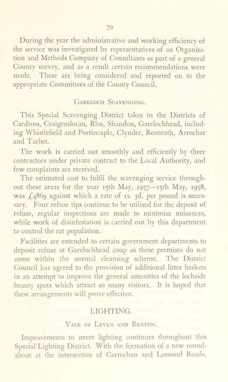 During the year the administrative and working efficiency of the service was investigated by representatives of an Organisa- tion and Methods Company of Consultants as part of a general County survey, and as a result certain recommendations were made. These are being considered and reported on to the appropriate Committees of the County Council. Gareloch Scavenging. This Special Scavenging District takes in the Districts of Cardross, Craigendoran, Rhu, Shandon, Garelochhead, includ- ing Whistlefield and Portincaple, Clynder, Rosneath, Arrochar and Tarbet. The work is carried out smoothly and efficiently by three contractors under private contract to the Local Authority, and few complaints are received. The estimated cost to fulfil the scavenging service through- out these areas for the year 15th May, 1957—15th May, 1958, was X4869 against which a rate of is. 3d. per pound is neces- sary. Four refuse tips continue to be utilised for the deposit of refuse, regular inspections are made to minimise nuisances, while work of disinfestation is carried out by this department to control the rat population. Facilities are extended to certain government departments to deposit refuse at Garelochhead coup as these premises do not come within the normal cleansing scheme. The District Council has agreed to the provision of additional litter baskets in an attempt to improve the general amenities of the lochside beauty spots which attract so many visitors. It is hoped that these arrangements will prove effective. LIGHTING. Vale of Leven and Renton. Improvements to street lighting continues throughout this Special Lighting District. With the formation of a new round- about at the intersection of Carrochan and Lomond Roads,