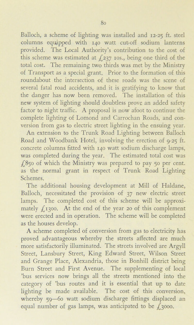 Balloch, a scheme of lighting was installed and 12-25 ft- steel columns equipped with 140 watt cut-off sodium Lanterns provided. The Local Authority’s contribution to the cost of this scheme was estimated at ^237 10s., being one third of the total cost. The remaining two thirds was met by the Ministry of Transport as a special grant. Prior to the formation of this roundabout the intersection of these roads was the scene of several fatal road accidents, and it is gratifying to know that the danger has now been removed. The installation of this new system of lighting should doubtless prove an added safety factor to night traffic. A proposal is now afoot to continue the complete lighting of Lomond and Carrochan Roads, and con- version from gas to electric street lighting in the ensuing year. An extension to the Trunk Road Lighting between Balloch Road and Woodbank Hotel, involving the erection of 9-25 ft. concrete columns fitted with 140 watt sodium discharge lamps, was completed during the year. The estimated total cost was ^850 of which the Ministry was prepared to pay 50 per cent, as the normal grant in respect of Trunk Road Lighting Schemes. The additional housing development at Mill of Haldane, Balloch, necessitated the provision of 37 new electric street lamps. The completed cost of this scheme will be approxi- mately ^1300. At the end of the year 20 of this complement were erected and in operation. The scheme will be completed as the houses develop. A scheme completed of conversion from gas to electricity has proved advantageous whereby the streets affected are much more satisfactorily illuminated. The streets involved are Argyll Street, Lansbury Street, King Edward Street, Wilson Street and Grange Place, Alexandria, those in Bonhill district being Burn Street and First Avenue. The supplementing of local ’bus services now brings all the streets mentioned into the category of ’bus routes and it is essential that up to date lighting be made available. The cost of this conversion, whereby 59—60 watt sodium discharge fittings displaced an equal number of gas lamps, was anticipated to be £3000.