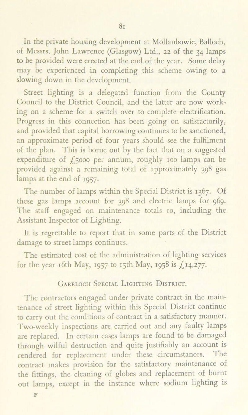 In the private housing development at Mollanbowie, Balloch, of Messrs. John Lawrence (Glasgow) Ltd., 22 of the 34 lamps to be provided were erected at the end of the year. Some delay may be experienced in completing this scheme owing to a slowing down in the development. Street lighting is a delegated function from the County Council to the District Council, and the latter are now work- ing on a scheme for a switch over to complete electrification. Progress in this connection has been going on satisfactorily, and provided that capital borrowing continues to be sanctioned, an approximate period of four years should see the fulfilment of the plan. This is borne out by the fact that on a suggested expenditure of ^5000 per annum, roughly 100 lamps can be provided against a remaining total of approximately 398 gas lamps at the end of 1957. The number of lamps within the Special District is 1367. Of these gas lamps account for 398 and electric lamps for 969. The staff engaged on maintenance totals 10, including the Assistant Inspector of Lighting. It is regrettable to report that in some parts of the District damage to street lamps continues. The estimated cost of the administration of lighting services for the year 16th May, 1957 to 15th May, 1958 is ^14,277. Gareloch Special Lighting District. The contractors engaged under private contract in the main- tenance of street lighting within this Special District continue to carry out the conditions of contract in a satisfactory manner. Two-weekly inspections are carried out and any faulty lamps are replaced. In certain cases lamps are found to be damaged through wilful destruction and quite justifiably an account is rendered for replacement under these circumstances. The contract makes provision for the satisfactory maintenance of the fittings, the cleaning of globes and replacement of burnt out lamps, except in the instance where sodium lighting is F