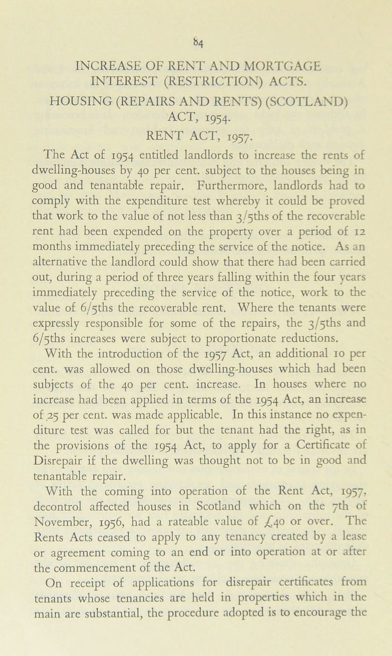 INCREASE OF RENT AND MORTGAGE INTEREST (RESTRICTION) ACTS. HOUSING (REPAIRS AND RENTS) (SCOTLAND) ACT, 1954. RENT ACT, 1957. The Act of 1954 entitled landlords to increase the rents of dwelling-houses by 40 per cent, subject to the houses being in good and tenantable repair. Furthermore, landlords had to comply with the expenditure test whereby it could be proved that work to the value of not less than 3 /5ths of the recoverable rent had been expended on the property over a period of 12 months immediately preceding the service of the notice. As an alternative the landlord could show that there had been carried out, during a period of three years falling within the four years immediately preceding the service of the notice, work to the value of 6/5ths the recoverable rent. Where the tenants were expressly responsible for some of the repairs, the 3/5ths and 6/5ths increases were subject to proportionate reductions. With the introduction of the 1957 Act, an additional 10 per cent, was allowed on those dwelling-houses which had been subjects of the 40 per cent, increase. In houses where no increase had been applied in terms of the 1954 Act, an increase of ,25 per cent, was made applicable. In this instance no expen- diture test was called for but the tenant had the right, as in the provisions of the 1954 Act, to apply for a Certificate of Disrepair if the dwelling was thought not to be in good and tenantable repair. With the coming into operation of the Rent Act, 1957, decontrol affected houses in Scotland which on the 7th of November, 1956, had a rateable value of ^40 or over. The Rents Acts ceased to apply to any tenancy created by a lease or agreement coming to an end or into operation at or after the commencement of the Act. On receipt of applications for disrepair certificates from tenants whose tenancies are held in properties which in the main are substantial, the procedure adopted is to encourage the