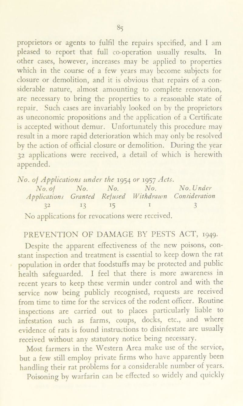 proprietors or agents to fulfil the repairs specified, and I am pleased to report that full co-opcration usually results. In other cases, however, increases may be applied to properties which in the course of a few years may become subjects for closure or demolition, and it is obvious that repairs of a con- siderable nature, almost amounting to complete renovation, are necessary to bring the properties to a reasonable state of repair. Such cases are invariably looked on by the proprietors as uneconomic propositions and the application of a Certificate is accepted without demur. Unfortunately this procedure may result in a more rapid deterioration which may only be resolved by the action of official closure or demolition. During the year 32 applications were received, a detail of which is herewith appended. No. of Applications under the 1954 or 1957 Acts. No. of No. No. No. No. Under Applications Granted Refused Withdrawn Consideration 32 U J5 1 3 No applications for revocations were received. PREVENTION OF DAMAGE BY PESTS ACT, 1949. Despite the apparent effectiveness of the new poisons, con- stant inspection and treatment is essential to keep down the rat population in order that foodstuffs may be protected and public health safeguarded. I feel that there is more awareness in recent years to keep these vermin under control and with the service now being publicly recognised, requests are received from time to time for the services of the rodent officer. Routine inspections are carried out to places particularly liable to infestation such as farms, coups, docks, etc., and where evidence of rats is found instructions to disinfestate are usually received without any statutory notice being necessary. Most farmers in the Western Area make use of the service, but a few still employ private firms who have apparently been handling their rat problems for a considerable number of years. Poisoning by warfarin can be effected so widely and quickly