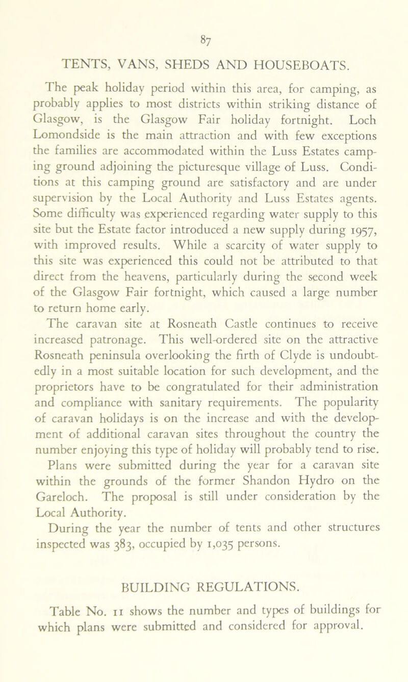 TENTS, VANS, SHEDS AND HOUSEBOATS. The peak holiday period within this area, for camping, as probably applies to most districts within striking distance of Glasgow, is the Glasgow Fair holiday fortnight. Loch Lomondside is the main attraction and with few exceptions the families are accommodated within the Luss Estates camp- ing ground adjoining the picturesque village of Luss. Condi- tions at this camping ground are satisfactory and are under supervision by the Local Authority and Luss Estates agents. Some difficulty was experienced regarding water supply to this site but the Estate factor introduced a new supply during 1957, with improved results. While a scarcity of water supply to this site was experienced this could not be attributed to that direct from the heavens, particularly during the second week of the Glasgow Fair fortnight, which caused a large number to return home early. The caravan site at Rosneath Castle continues to receive increased patronage. This well-ordered site on the attractive Rosneath peninsula overlooking the firth of Clyde is undoubt- edly in a most suitable location for such development, and the proprietors have to be congratulated for their administration and compliance with sanitary requirements. The popularity of caravan holidays is on the increase and with the develop- ment of additional caravan sites throughout the country the number enjoying this type of holiday will probably tend to rise. Plans were submitted during the year for a caravan site within the grounds of the former Shandon Hydro on the Gareloch. The proposal is still under consideration by the Local Authority. During the year the number of tents and other structures inspected was 383, occupied by 1,035 persons. BUILDING REGULATIONS. Table No. 11 shows the number and types of buildings for which plans were submitted and considered for approval.