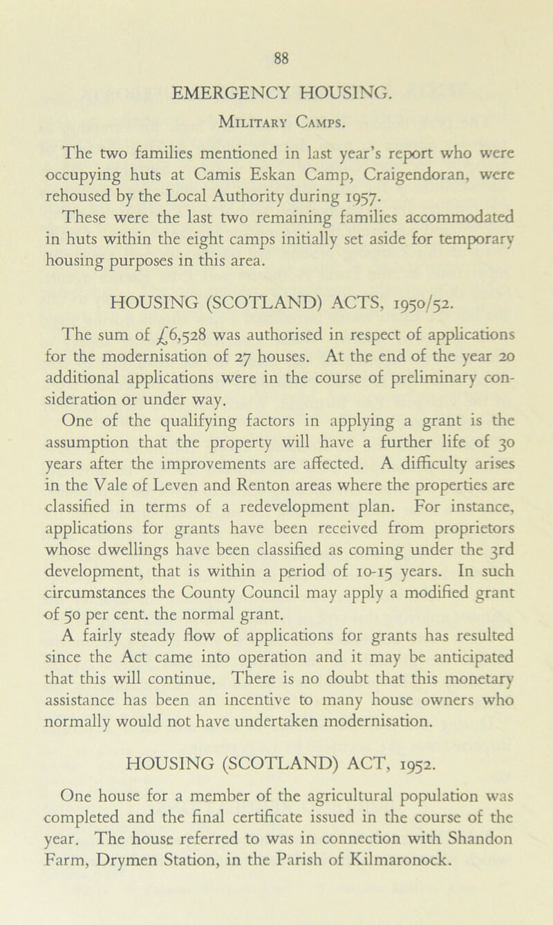 EMERGENCY HOUSING. Military Camps. The two families mentioned in last year’s report who were occupying huts at Camis Eskan Camp, Craigendoran, were rehoused by the Local Authority during 1957. These were the last two remaining families accommodated in huts within the eight camps initially set aside for temporary housing purposes in this area. HOUSING (SCOTLAND) ACTS, 1950/52. The sum of ^6,528 was authorised in respect of applications for the modernisation of 27 houses. At the end of the year 20 additional applications were in the course of preliminary con- sideration or under way. One of the qualifying factors in applying a grant is the assumption that the property will have a further life of 30 years after the improvements are affected. A difficulty arises in the Vale of Leven and Renton areas where the properties are classified in terms of a redevelopment plan. For instance, applications for grants have been received from proprietors whose dwellings have been classified as coming under the 3rd development, that is within a period of 10-15 years- such circumstances the County Council may apply a modified grant of 50 per cent, the normal grant. A fairly steady flow of applications for grants has resulted since the Act came into operation and it may be anticipated that this will continue. There is no doubt that this monetary assistance has been an incentive to many house owners who normally would not have undertaken modernisation. HOUSING (SCOTLAND) ACT, 1952. One house for a member of the agricultural population was completed and the final certificate issued in the course of the year. The house referred to was in connection with Shandon Farm, Drymen Station, in the Parish of Kilmaronock.