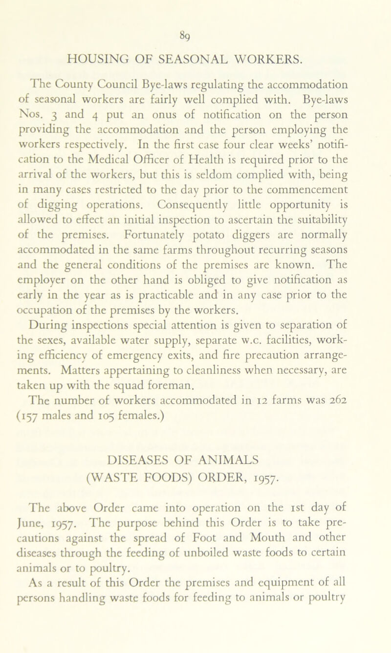 HOUSING OF SEASONAL WORKERS. The County Council Bye-laws regulating the accommodation of seasonal workers are fairly well complied with. Bye-laws Nos. 3 and 4 put an onus of notification on the person providing the accommodation and the person employing the workers respectively. In the first case four clear weeks’ notifi- cation to the Medical Officer of Health is required prior to the arrival of the workers, but this is seldom complied with, being in many cases restricted to the day prior to the commencement of digging operations. Consequently little opportunity is allowed to effect an initial inspection to ascertain the suitability of the premises. Fortunately potato diggers are normally accommodated in the same farms throughout recurring seasons and the general conditions of the premises are known. The employer on the other hand is obliged to give notification as early in the year as is practicable and in any case prior to the occupation of the premises by the workers. During inspections special attention is given to separation of the sexes, available water supply, separate w.c. facilities, work- ing efficiency of emergency exits, and fire precaution arrange- ments. Matters appertaining to cleanliness when necessary, are taken up with the squad foreman. The number of workers accommodated in 12 farms was 262 (157 males and 105 females.) DISEASES OF ANIMALS (WASTE FOODS) ORDER, 1957. The above Order came into operation on the 1st day of June, 1957. The purpose behind this Order is to take pre- cautions against the spread of Foot and Mouth and other diseases through the feeding of unboiled waste foods to certain animals or to poultry. As a result of this Order the premises and equipment of all persons handling waste foods for feeding to animals or poultry