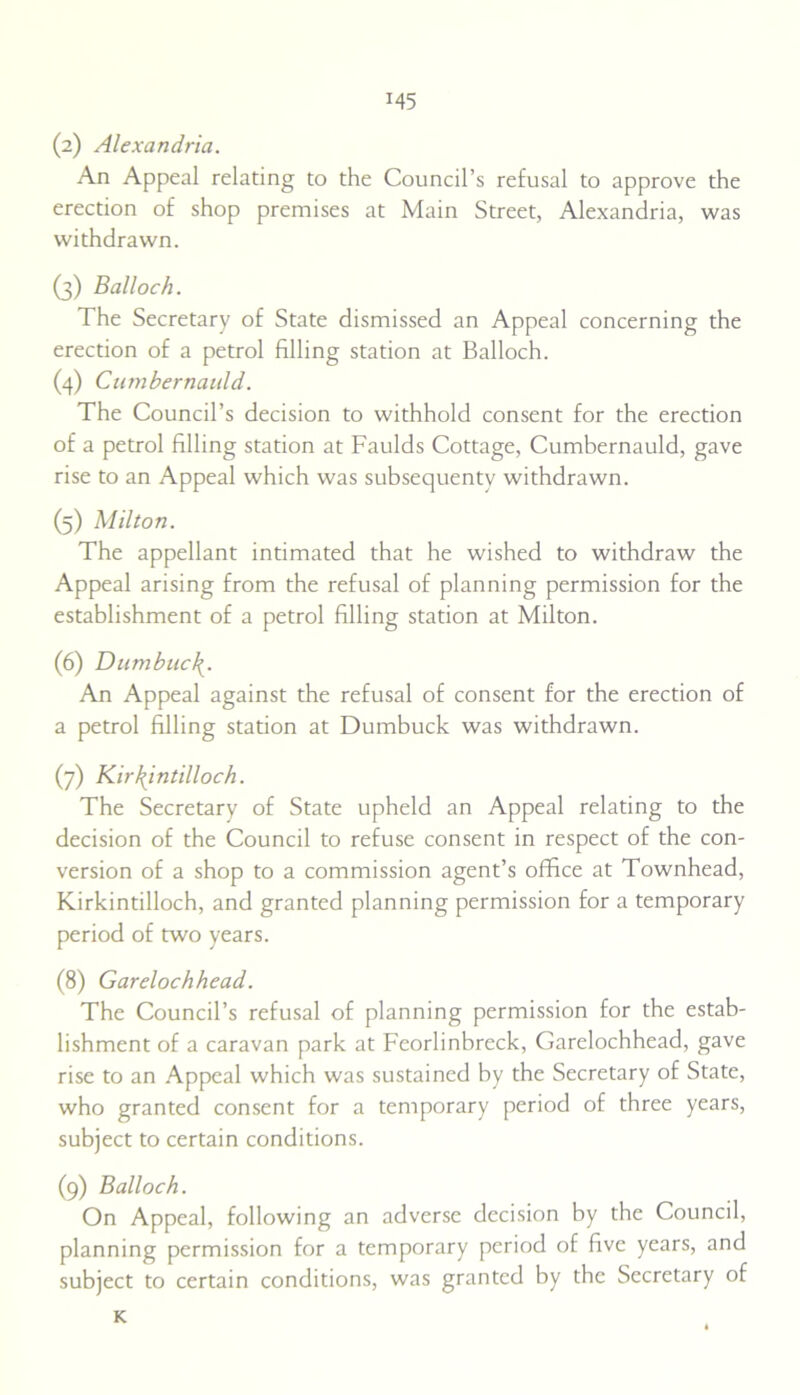 (2) Alexandria. An Appeal relating to the Council’s refusal to approve the erection of shop premises at Main Street, Alexandria, was withdrawn. (3) Balloch. The Secretary of State dismissed an Appeal concerning the erection of a petrol filling station at Balloch. (4) Cumbernauld. The Council’s decision to withhold consent for the erection of a petrol filling station at Faulds Cottage, Cumbernauld, gave rise to an Appeal which was subsequenty withdrawn. (5) Milton. The appellant intimated that he wished to withdraw the Appeal arising from the refusal of planning permission for the establishment of a petrol filling station at Milton. (6) Dumbuc\. An Appeal against the refusal of consent for the erection of a petrol filling station at Dumbuck was withdrawn. (7) Kirkintilloch. The Secretary of State upheld an Appeal relating to the decision of the Council to refuse consent in respect of the con- version of a shop to a commission agent’s office at Townhead, Kirkintilloch, and granted planning permission for a temporary period of two years. (8) Garelochhead. The Council’s refusal of planning permission for the estab- lishment of a caravan park at Feorlinbreck, Garelochhead, gave rise to an Appeal which was sustained by the Secretary of State, who granted consent for a temporary period of three years, subject to certain conditions. (9) Balloch. On Appeal, following an adverse decision by the Council, planning permission for a temporary period of five years, and subject to certain conditions, was granted by the Secretary of K