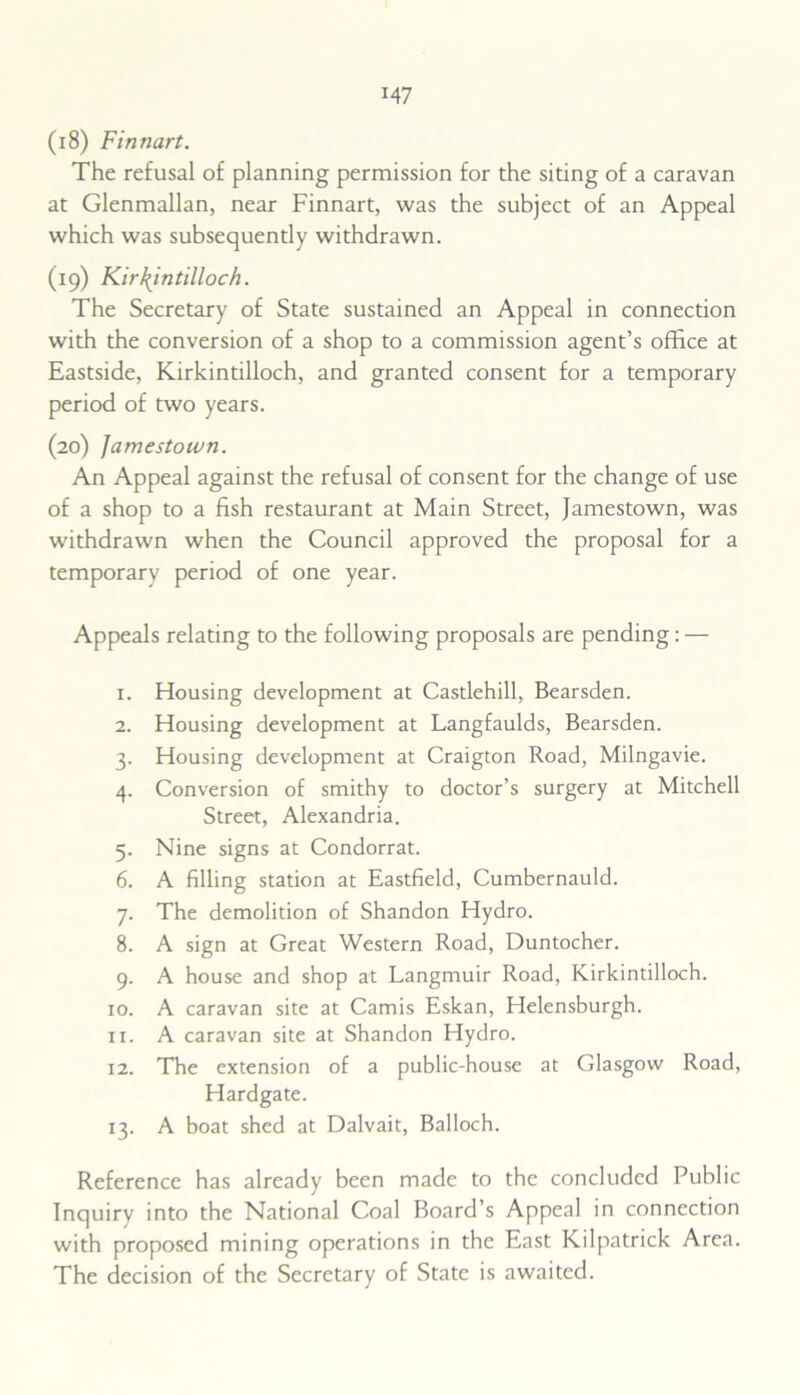 (18) Finnart. The refusal of planning permission for the siting of a caravan at Glenmallan, near Finnart, was the subject of an Appeal which was subsequently withdrawn. (19) Kirkintilloch. The Secretary of State sustained an Appeal in connection with the conversion of a shop to a commission agent’s office at Eastside, Kirkintilloch, and granted consent for a temporary period of two years. (20) Jamestown. An Appeal against the refusal of consent for the change of use of a shop to a fish restaurant at Main Street, Jamestown, was withdrawn when the Council approved the proposal for a temporary period of one year. Appeals relating to the following proposals are pending: — 1. Housing development at Castlehill, Bearsden. 2. Housing development at Langfaulds, Bearsden. 3. Housing development at Craigton Road, Milngavie. 4. Conversion of smithy to doctor’s surgery at Mitchell Street, Alexandria. 5. Nine signs at Condorrat. 6. A filling station at Eastfield, Cumbernauld. 7. The demolition of Shandon Hydro. 8. A sign at Great Western Road, Duntocher. 9. A house and shop at Langmuir Road, Kirkintilloch. 10. A caravan site at Camis Eskan, Helensburgh. 11. A caravan site at Shandon Hydro. 12. The extension of a public-house at Glasgow Road, Hardgate. 13. A boat shed at Dalvait, Balloch. Reference has already been made to the concluded Public Inquiry into the National Coal Board’s Appeal in connection with proposed mining operations in the East Kilpatrick Area. The decision of the Secretary of State is awaited.