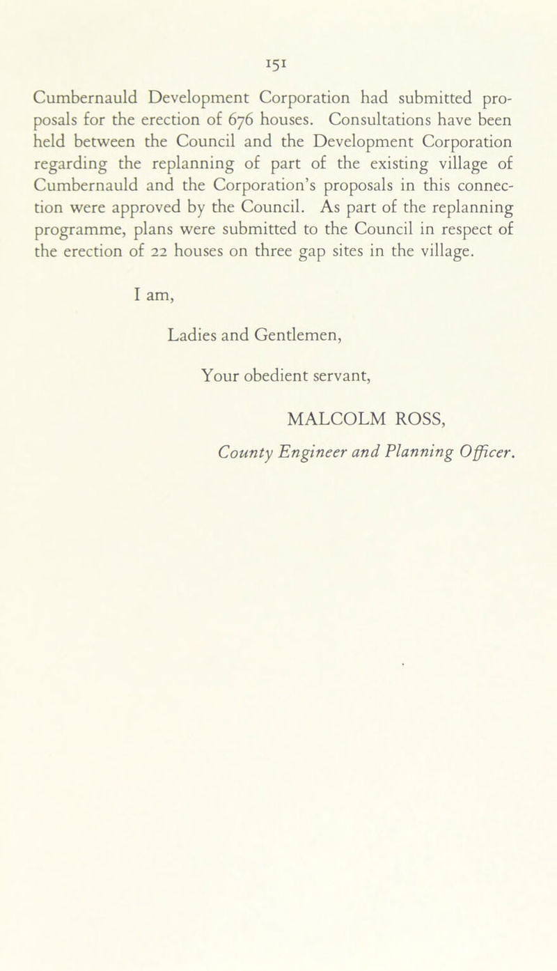Cumbernauld Development Corporation had submitted pro- posals for the erection of 676 houses. Consultations have been held between the Council and the Development Corporation regarding the replanning of part of the existing village of Cumbernauld and the Corporation’s proposals in this connec- tion were approved by the Council. As part of the replanning programme, plans were submitted to the Council in respect of the erection of 22 houses on three gap sites in the village. I am, Ladies and Gentlemen, Your obedient servant, MALCOLM ROSS, County Engineer and Planning Officer.