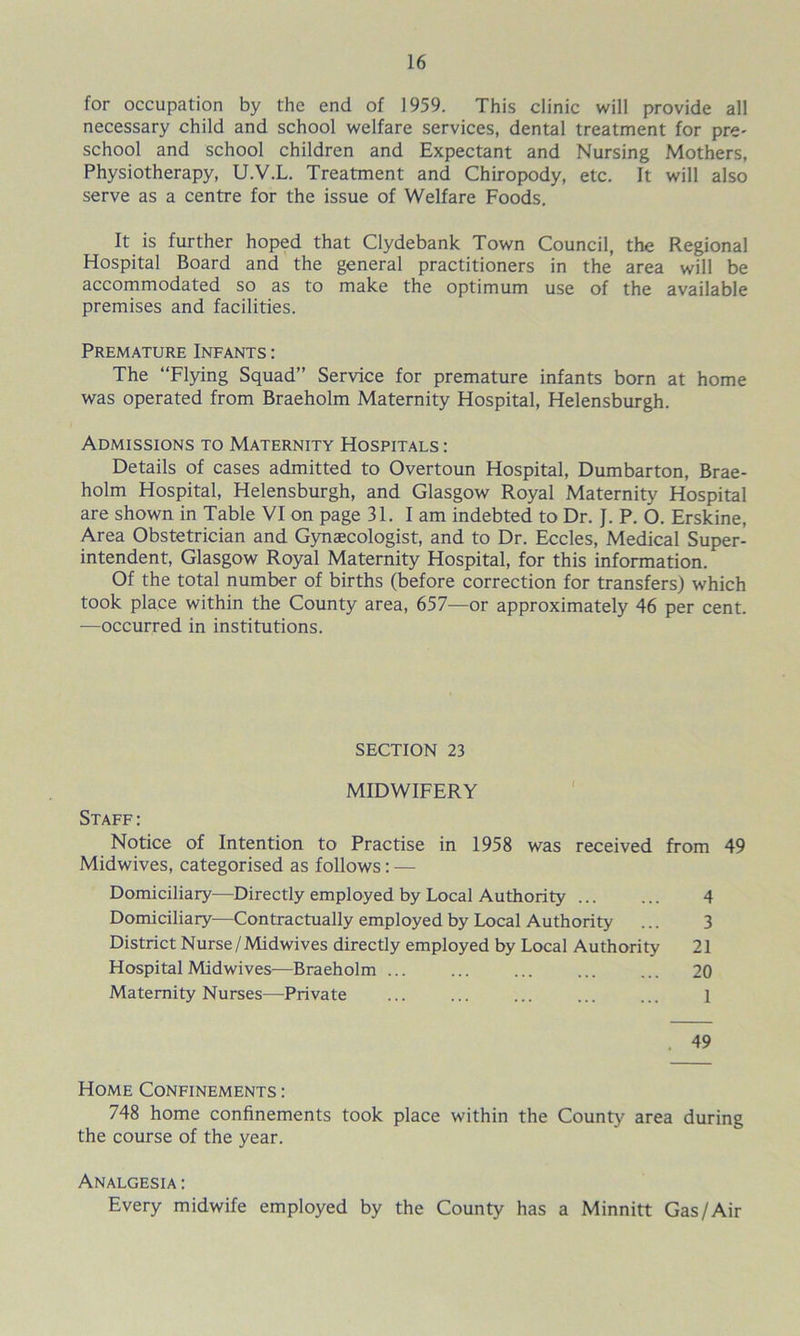 for occupation by the end of 1959. This clinic will provide all necessary child and school welfare services, dental treatment for pre- school and school children and Expectant and Nursing Mothers, Physiotherapy, U.V.L. Treatment and Chiropody, etc. It will also serve as a centre for the issue of Welfare Foods. It is further hoped that Clydebank Town Council, the Regional Hospital Board and the general practitioners in the area will be accommodated so as to make the optimum use of the available premises and facilities. Premature Infants : The “Flying Squad” Service for premature infants born at home was operated from Braeholm Maternity Hospital, Helensburgh. Admissions to Maternity Hospitals : Details of cases admitted to Overtoun Hospital, Dumbarton, Brae- holm Hospital, Helensburgh, and Glasgow Royal Maternity Hospital are shown in Table VI on page 31. I am indebted to Dr. J. P. 6. Erskine, Area Obstetrician and Gynaecologist, and to Dr. Eccles, Medical Super- intendent, Glasgow Royal Maternity Hospital, for this information. Of the total number of births (before correction for transfers) which took place within the County area, 657—or approximately 46 per cent. —occurred in institutions. SECTION 23 MIDWIFERY Staff: Notice of Intention to Practise in 1958 was received from 49 Midwives, categorised as follows: — Domiciliary—Directly employed by Local Authority ... ... 4 Domiciliary—Contractually employed by Local Authority ... 3 District Nurse/Midwives directly employed by Local Authority 21 Hospital Midwives—Braeholm ... ... ... ... ... 20 Maternity Nurses—Private ... ... ... ... ... 1 . 49 Home Confinements : 748 home confinements took place within the County area during the course of the year. Analgesia: Every midwife employed by the County has a Minnitt Gas/Air