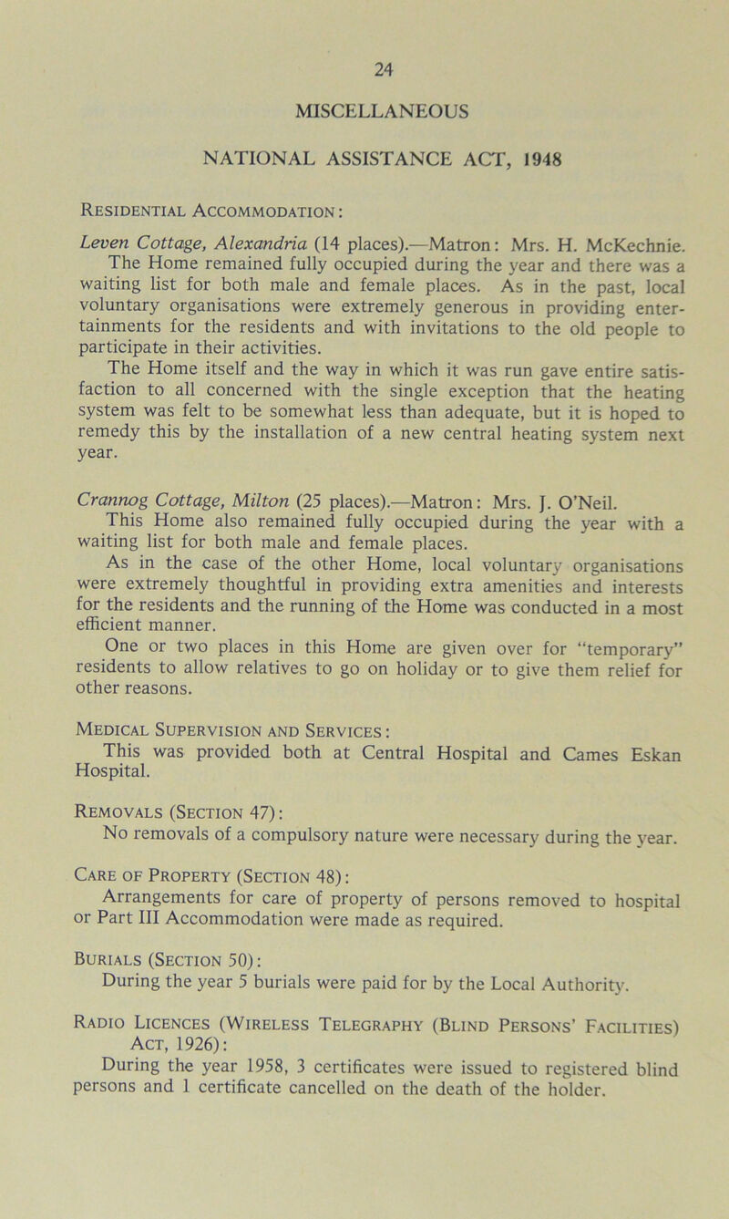 MISCELLANEOUS NATIONAL ASSISTANCE ACT, 1948 Residential Accommodation : Leven Cottage, Alexandria (14 places).—Matron: Mrs. H. McKechnie. The Home remained fully occupied during the year and there was a waiting list for both male and female places. As in the past, local voluntary organisations were extremely generous in providing enter- tainments for the residents and with invitations to the old people to participate in their activities. The Home itself and the way in which it was run gave entire satis- faction to all concerned with the single exception that the heating system was felt to be somewhat less than adequate, but it is hoped to remedy this by the installation of a new central heating system next year. Crannog Cottage, Milton (25 places).—Matron: Mrs. J. O’Neil. This Home also remained fully occupied during the year with a waiting list for both male and female places. As in the case of the other Home, local voluntary organisations were extremely thoughtful in providing extra amenities and interests for the residents and the running of the Home was conducted in a most efficient manner. One or two places in this Home are given over for “temporary” residents to allow relatives to go on holiday or to give them relief for other reasons. Medical Supervision and Services: This was provided both at Central Hospital and Carnes Eskan Hospital. Removals (Section 47): No removals of a compulsory nature were necessary during the year. Care of Property (Section 48): Arrangements for care of property of persons removed to hospital or Part III Accommodation were made as required. Burials (Section 50): During the year 5 burials were paid for by the Local Authority. Radio Licences (Wireless Telegraphy (Blind Persons' Facilities) Act, 1926): During the year 1958, 3 certificates were issued to registered blind persons and 1 certificate cancelled on the death of the holder.