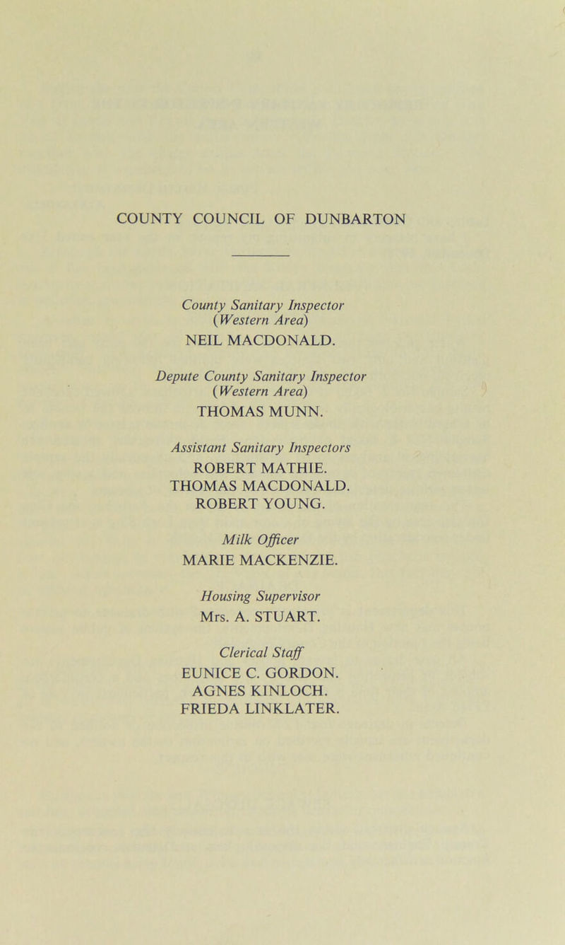 COUNTY COUNCIL OF DUNBARTON County Sanitary Inspector (Western Area) NEIL MACDONALD. Depute County Sanitary Inspector (Western Area) THOMAS MUNN. Assistant Sanitary Inspectors ROBERT MATHIE. THOMAS MACDONALD. ROBERT YOUNG. Milk Officer MARIE MACKENZIE. Housing Supervisor Mrs. A. STUART. Clerical Staff EUNICE C. GORDON. AGNES KINLOCH. FRIEDA LINKLATER.