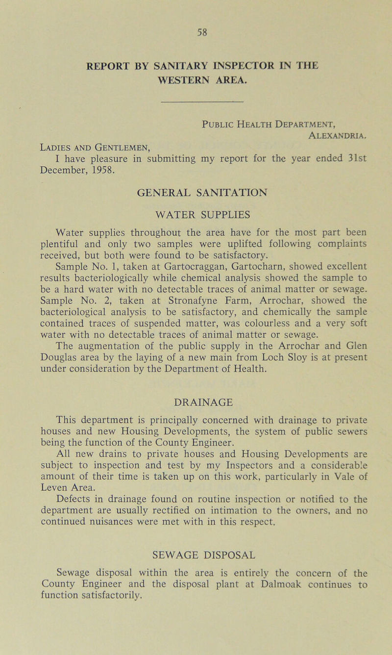 REPORT BY SANITARY INSPECTOR IN THE WESTERN AREA. Public Health Department, Alexandria. Ladies and Gentlemen, I have pleasure in submitting my report for the year ended 31st December, 1958. GENERAL SANITATION WATER SUPPLIES Water supplies throughout the area have for the most part been plentiful and only two samples were uplifted following complaints received, but both were found to be satisfactory. Sample No. 1, taken at Gartocraggan, Gartocharn, showed excellent results bacteriologically while chemical analysis showed the sample to be a hard water with no detectable traces of animal matter or sewage. Sample No. 2, taken at Stronafyne Farm, Arrochar, showed the bacteriological analysis to be satisfactory, and chemically the sample contained traces of suspended matter, was colourless and a very soft water with no detectable traces of animal matter or sewage. The augmentation of the public supply in the Arrochar and Glen Douglas area by the laying of a new main from Loch Sloy is at present under consideration by the Department of Health. DRAINAGE This department is principally concerned with drainage to private houses and new Housing Developments, the system of public sewers being the function of the County Engineer. All new drains to private houses and Housing Developments are subject to inspection and test by my Inspectors and a considerable amount of their time is taken up on this work, particularly in Vale of Leven Area. Defects in drainage found on routine inspection or notified to the department are usually rectified on intimation to the owners, and no continued nuisances were met with in this respect. SEWAGE DISPOSAL Sewage disposal within the area is entirely the concern of the County Engineer and the disposal plant at Dalmoak continues to function satisfactorily.