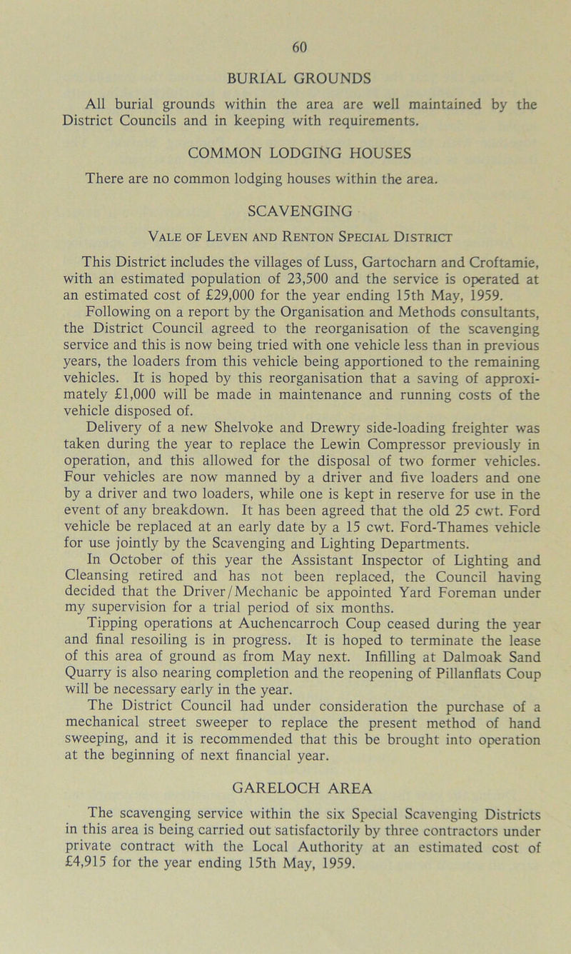 BURIAL GROUNDS All burial grounds within the area are well maintained by the District Councils and in keeping with requirements. COMMON LODGING HOUSES There are no common lodging houses within the area. SCAVENGING Vale of Leven and Renton Special District This District includes the villages of Luss, Gartocharn and Croftamie, with an estimated population of 23,500 and the service is operated at an estimated cost of £29,000 for the year ending 15th May, 1959. Following on a report by the Organisation and Methods consultants, the District Council agreed to the reorganisation of the scavenging service and this is now being tried with one vehicle less than in previous years, the loaders from this vehicle being apportioned to the remaining vehicles. It is hoped by this reorganisation that a saving of approxi- mately £1,000 will be made in maintenance and running costs of the vehicle disposed of. Delivery of a new Shelvoke and Drewry side-loading freighter was taken during the year to replace the Lewin Compressor previously in operation, and this allowed for the disposal of two former vehicles. Four vehicles are now manned by a driver and five loaders and one by a driver and two loaders, while one is kept in reserve for use in the event of any breakdown. It has been agreed that the old 25 cw7t. Ford vehicle be replaced at an early date by a 15 cwt. Ford-Thames vehicle for use jointly by the Scavenging and Lighting Departments. In October of this year the Assistant Inspector of Lighting and Cleansing retired and has not been replaced, the Council having decided that the Driver/Mechanic be appointed Yard Foreman under my supervision for a trial period of six months. Tipping operations at Auchencarroch Coup ceased during the year and final resoiling is in progress. It is hoped to terminate the lease of this area of ground as from May next. Infilling at Dalmoak Sand Quarry is also nearing completion and the reopening of Pillanflats Coup will be necessary early in the year. The District Council had under consideration the purchase of a mechanical street sweeper to replace the present method of hand sweeping, and it is recommended that this be brought into operation at the beginning of next financial year. GARELOCH AREA The scavenging service within the six Special Scavenging Districts in this area is being carried out satisfactorily by three contractors under private contract with the Local Authority at an estimated cost of £4,915 for the year ending 15th May, 1959.