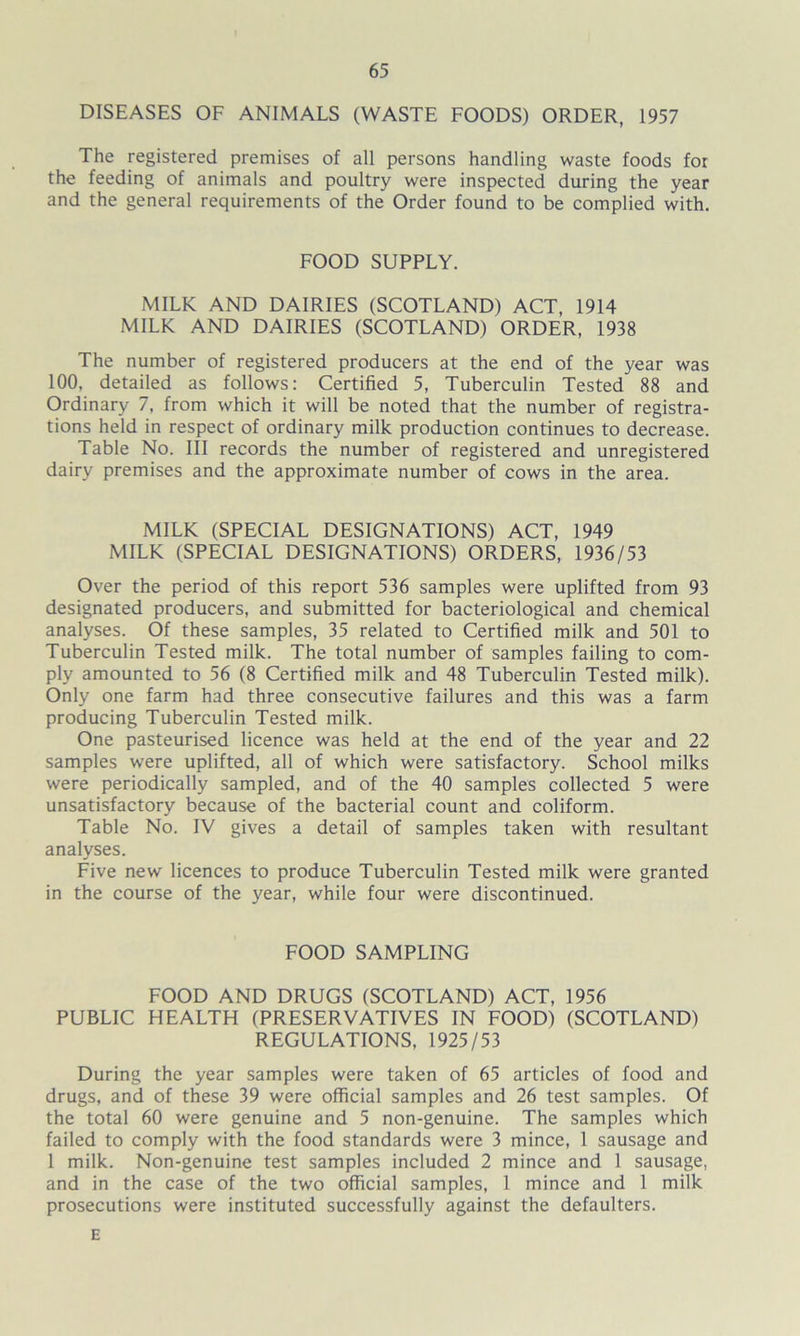 DISEASES OF ANIMALS (WASTE FOODS) ORDER, 1957 The registered premises of all persons handling waste foods for the feeding of animals and poultry were inspected during the year and the general requirements of the Order found to be complied with. FOOD SUPPLY. MILK AND DAIRIES (SCOTLAND) ACT, 1914 MILK AND DAIRIES (SCOTLAND) ORDER, 1938 The number of registered producers at the end of the year was 100, detailed as follows: Certified 5, Tuberculin Tested 88 and Ordinary 7, from which it will be noted that the number of registra- tions held in respect of ordinary milk production continues to decrease. Table No. Ill records the number of registered and unregistered dairy premises and the approximate number of cows in the area. MILK (SPECIAL DESIGNATIONS) ACT, 1949 MILK (SPECIAL DESIGNATIONS) ORDERS, 1936/53 Over the period of this report 536 samples were uplifted from 93 designated producers, and submitted for bacteriological and chemical analyses. Of these samples, 35 related to Certified milk and 501 to Tuberculin Tested milk. The total number of samples failing to com- ply amounted to 56 (8 Certified milk and 48 Tuberculin Tested milk). Only one farm had three consecutive failures and this was a farm producing Tuberculin Tested milk. One pasteurised licence was held at the end of the year and 22 samples were uplifted, all of which were satisfactory. School milks were periodically sampled, and of the 40 samples collected 5 were unsatisfactory because of the bacterial count and coliform. Table No. IV gives a detail of samples taken with resultant analyses. Five new licences to produce Tuberculin Tested milk were granted in the course of the year, while four were discontinued. FOOD SAMPLING FOOD AND DRUGS (SCOTLAND) ACT, 1956 PUBLIC HEALTH (PRESERVATIVES IN FOOD) (SCOTLAND) REGULATIONS, 1925/53 During the year samples were taken of 65 articles of food and drugs, and of these 39 were official samples and 26 test samples. Of the total 60 were genuine and 5 non-genuine. The samples which failed to comply with the food standards were 3 mince, 1 sausage and 1 milk. Non-genuine test samples included 2 mince and 1 sausage, and in the case of the two official samples, 1 mince and 1 milk prosecutions were instituted successfully against the defaulters. E