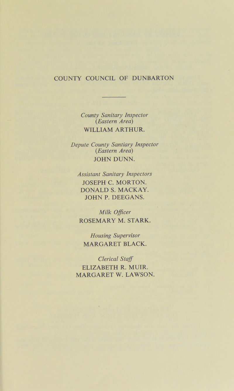 COUNTY COUNCIL OF DUNBARTON County Sanitary Inspector (Eastern Area) WILLIAM ARTHUR. Depute County Santiary Inspector (Eastern Area) JOHN DUNN. Assistant Sanitary Inspectors JOSEPH C. MORTON. DONALD S. MACKAY. JOHN P. DEEGANS. Milk Officer ROSEMARY M. STARK. Housing Supervisor MARGARET BLACK. Clerical Staff ELIZABETH R. MUIR. MARGARET W. LAWSON.