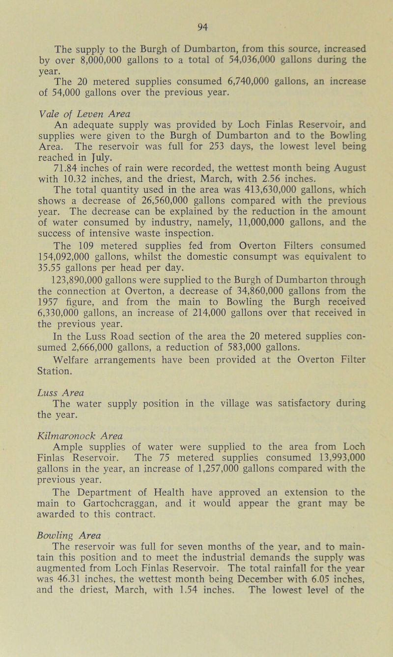 The supply to the Burgh of Dumbarton, from this source, increased by over 8,000,000 gallons to a total of 54,036,000 gallons during the year. The 20 metered supplies consumed 6,740,000 gallons, an increase of 54,000 gallons over the previous year. Vale of Leven Area An adequate supply was provided by Loch Finlas Reservoir, and supplies were given to the Burgh of Dumbarton and to the Bowling Area. The reservoir was full for 253 days, the lowest level being reached in July. 71.84 inches of rain were recorded, the wettest month being August with 10.32 inches, and the driest, March, with 2.56 inches. The total quantity used in the area was 413,630,000 gallons, which shows a decrease of 26,560,000 gallons compared with the previous year. The decrease can be explained by the reduction in the amount of water consumed by industry, namely, 11,000,000 gallons, and the success of intensive waste inspection. The 109 metered supplies fed from Overton Filters consumed 154.092.000 gallons, whilst the domestic consumpt was equivalent to 35.55 gallons per head per day. 123,890,000 gallons were supplied to the Burgh of Dumbarton through the connection at Overton, a decrease of 34,860,000 gallons from the 1957 figure, and from the main to Bowling the Burgh received 6.330.000 gallons, an increase of 214,000 gallons over that received in the previous year. In the Luss Road section of the area the 20 metered supplies con- sumed 2,666,000 gallons, a reduction of 583,000 gallons. Welfare arrangements have been provided at the Overton Filter Station. Luss Area The water supply position in the village was satisfactory during the year. Kilmaronock Area Ample supplies of water were supplied to the area from Loch Finlas Reservoir. The 75 metered supplies consumed 13,993,000 gallons in the year, an increase of 1,257,000 gallons compared with the previous year. The Department of Health have approved an extension to the main to Gartochcraggan, and it would appear the grant may be awarded to this contract. Bowling Area The reservoir was full for seven months of the year, and to main- tain this position and to meet the industrial demands the supply was augmented from Loch Finlas Reservoir. The total rainfall for the year was 46.31 inches, the wettest month being December with 6.05 inches, and the driest, March, with 1.54 inches. The lowest level of the