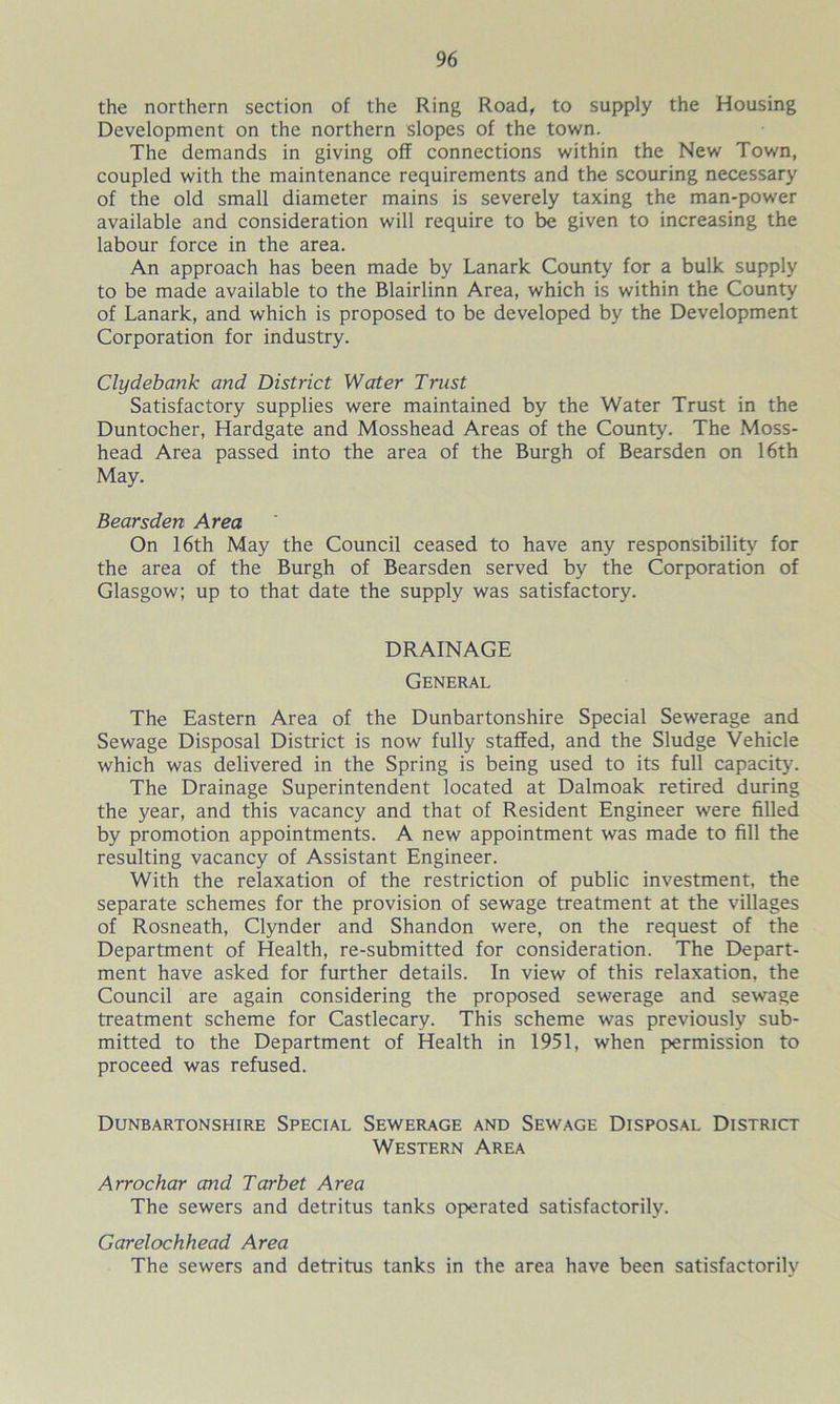 the northern section of the Ring Road, to supply the Housing Development on the northern slopes of the town. The demands in giving off connections within the New Town, coupled with the maintenance requirements and the scouring necessary of the old small diameter mains is severely taxing the man-power available and consideration will require to be given to increasing the labour force in the area. An approach has been made by Lanark County for a bulk supply to be made available to the Blairlinn Area, which is within the County of Lanark, and which is proposed to be developed by the Development Corporation for industry. Clydebank and District Water Trust Satisfactory supplies were maintained by the Water Trust in the Duntocher, Hardgate and Mosshead Areas of the County. The Moss- head Area passed into the area of the Burgh of Bearsden on 16th May. Bearsden Area On 16th May the Council ceased to have any responsibility for the area of the Burgh of Bearsden served by the Corporation of Glasgow; up to that date the supply was satisfactory. DRAINAGE General The Eastern Area of the Dunbartonshire Special Sewerage and Sewage Disposal District is now fully staffed, and the Sludge Vehicle which was delivered in the Spring is being used to its full capacity. The Drainage Superintendent located at Dalmoak retired during the year, and this vacancy and that of Resident Engineer were filled by promotion appointments. A new appointment was made to fill the resulting vacancy of Assistant Engineer. With the relaxation of the restriction of public investment, the separate schemes for the provision of sewage treatment at the villages of Rosneath, Clynder and Shandon were, on the request of the Department of Health, re-submitted for consideration. The Depart- ment have asked for further details. In view of this relaxation, the Council are again considering the proposed sewerage and sewage treatment scheme for Castlecary. This scheme was previously sub- mitted to the Department of Health in 1951, when permission to proceed was refused. Dunbartonshire Special Sewerage and Sewage Disposal District Western Area Arrochar and Tar bet Area The sewers and detritus tanks operated satisfactorily. Garelochhead Area The sewers and detritus tanks in the area have been satisfactorily