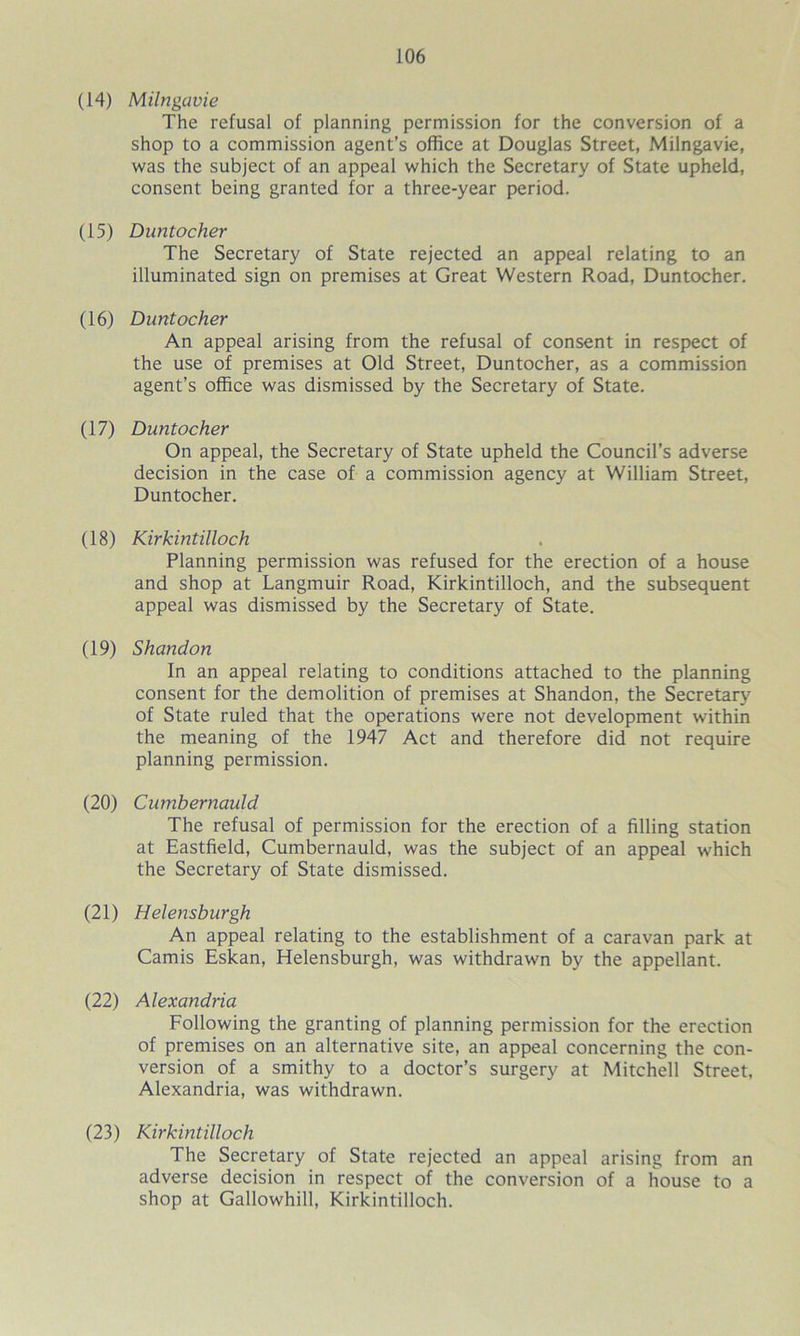 (14) Milngavie The refusal of planning permission for the conversion of a shop to a commission agent’s office at Douglas Street, Milngavie, was the subject of an appeal which the Secretary of State upheld, consent being granted for a three-year period. (15) Duntocher The Secretary of State rejected an appeal relating to an illuminated sign on premises at Great Western Road, Duntocher. (16) Duntocher An appeal arising from the refusal of consent in respect of the use of premises at Old Street, Duntocher, as a commission agent’s office was dismissed by the Secretary of State. (17) Duntocher On appeal, the Secretary of State upheld the Council’s adverse decision in the case of a commission agency at William Street, Duntocher. (18) Kirkintilloch Planning permission was refused for the erection of a house and shop at Langmuir Road, Kirkintilloch, and the subsequent appeal was dismissed by the Secretary of State. (19) Shandon In an appeal relating to conditions attached to the planning consent for the demolition of premises at Shandon, the Secretary of State ruled that the operations were not development within the meaning of the 1947 Act and therefore did not require planning permission. (20) Cumbernauld The refusal of permission for the erection of a filling station at Eastfield, Cumbernauld, was the subject of an appeal which the Secretary of State dismissed. (21) Helensburgh An appeal relating to the establishment of a caravan park at Camis Eskan, Helensburgh, was withdrawn by the appellant. (22) Alexandria Following the granting of planning permission for the erection of premises on an alternative site, an appeal concerning the con- version of a smithy to a doctor’s surgery at Mitchell Street, Alexandria, was withdrawn. (23) Kirkintilloch The Secretary of State rejected an appeal arising from an adverse decision in respect of the conversion of a house to a shop at Gallowhill, Kirkintilloch.