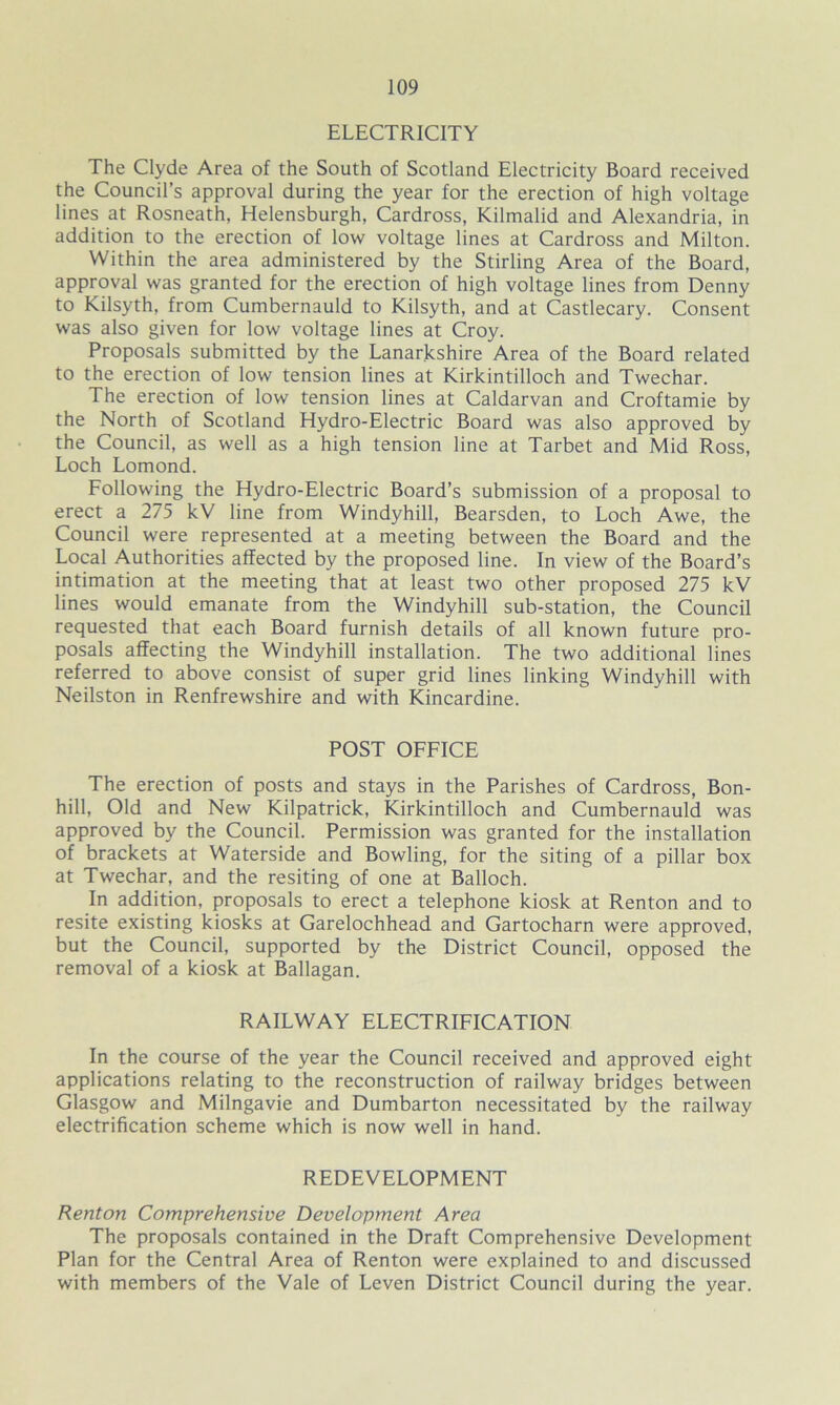 ELECTRICITY The Clyde Area of the South of Scotland Electricity Board received the Council’s approval during the year for the erection of high voltage lines at Rosneath, Helensburgh, Cardross, Kilmalid and Alexandria, in addition to the erection of low voltage lines at Cardross and Milton. Within the area administered by the Stirling Area of the Board, approval was granted for the erection of high voltage lines from Denny to Kilsyth, from Cumbernauld to Kilsyth, and at Castlecary. Consent was also given for low voltage lines at Croy. Proposals submitted by the Lanarkshire Area of the Board related to the erection of low tension lines at Kirkintilloch and Twechar. The erection of low tension lines at Caldarvan and Croftamie by the North of Scotland Hydro-Electric Board was also approved by the Council, as well as a high tension line at Tarbet and Mid Ross, Loch Lomond. Following the Hydro-Electric Board’s submission of a proposal to erect a 275 kV line from Windyhill, Bearsden, to Loch Awe, the Council were represented at a meeting between the Board and the Local Authorities affected by the proposed line. In view of the Board’s intimation at the meeting that at least two other proposed 275 kV lines would emanate from the Windyhill sub-station, the Council requested that each Board furnish details of all known future pro- posals affecting the Windyhill installation. The two additional lines referred to above consist of super grid lines linking Windyhill with Neilston in Renfrewshire and with Kincardine. POST OFFICE The erection of posts and stays in the Parishes of Cardross, Bon- hill, Old and New Kilpatrick, Kirkintilloch and Cumbernauld was approved by the Council. Permission was granted for the installation of brackets at Waterside and Bowling, for the siting of a pillar box at Twechar, and the resiting of one at Balloch. In addition, proposals to erect a telephone kiosk at Renton and to resite existing kiosks at Garelochhead and Gartocharn were approved, but the Council, supported by the District Council, opposed the removal of a kiosk at Ballagan. RAILWAY ELECTRIFICATION In the course of the year the Council received and approved eight applications relating to the reconstruction of railway bridges between Glasgow and Milngavie and Dumbarton necessitated by the railway electrification scheme which is now well in hand. REDEVELOPMENT Renton Comprehensive Development Area The proposals contained in the Draft Comprehensive Development Plan for the Central Area of Renton were explained to and discussed with members of the Vale of Leven District Council during the year.