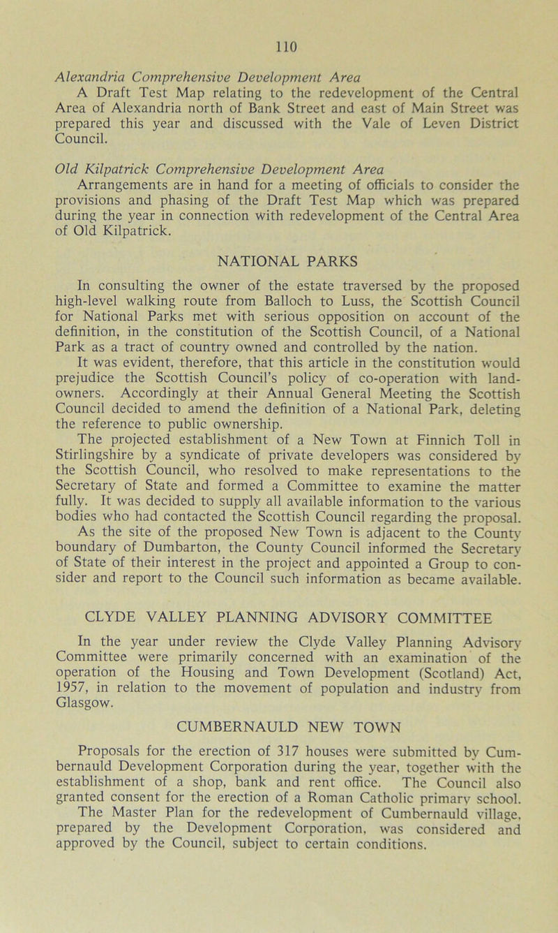 Alexandria Comprehensive Development Area A Draft Test Map relating to the redevelopment of the Central Area of Alexandria north of Bank Street and east of Main Street was prepared this year and discussed with the Vale of Leven District Council. Old Kilpatrick Comprehensive Development Area Arrangements are in hand for a meeting of officials to consider the provisions and phasing of the Draft Test Map which was prepared during the year in connection with redevelopment of the Central Area of Old Kilpatrick. NATIONAL PARKS In consulting the owner of the estate traversed by the proposed high-level walking route from Balloch to Luss, the Scottish Council for National Parks met with serious opposition on account of the definition, in the constitution of the Scottish Council, of a National Park as a tract of country owned and controlled by the nation. It was evident, therefore, that this article in the constitution would prejudice the Scottish Council’s policy of co-operation with land- owners. Accordingly at their Annual General Meeting the Scottish Council decided to amend the definition of a National Park, deleting the reference to public ownership. The projected establishment of a New Town at Finnich Toll in Stirlingshire by a syndicate of private developers was considered by the Scottish Council, who resolved to make representations to the Secretary of State and formed a Committee to examine the matter fully. It was decided to supply all available information to the various bodies who had contacted the Scottish Council regarding the proposal. As the site of the proposed New Town is adjacent to the County boundary of Dumbarton, the County Council informed the Secretary of State of their interest in the project and appointed a Group to con- sider and report to the Council such information as became available. CLYDE VALLEY PLANNING ADVISORY COMMITTEE In the year under review the Clyde Valley Planning Advisory Committee were primarily concerned with an examination of the operation of the Housing and Town Development (Scotland) Act, 1957, in relation to the movement of population and industry from Glasgow. CUMBERNAULD NEW TOWN Proposals for the erection of 317 houses were submitted by Cum- bernauld Development Corporation during the year, together with the establishment of a shop, bank and rent office. The Council also granted consent for the erection of a Roman Catholic primarv school. The Master Plan for the redevelopment of Cumbernauld village, prepared by the Development Corporation, was considered and approved by the Council, subject to certain conditions.