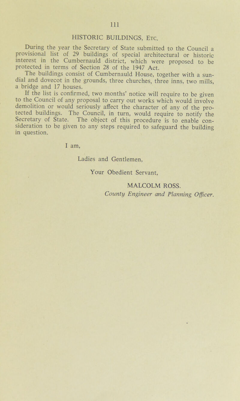 HISTORIC BUILDINGS, Etc. During the year the Secretary of State submitted to the Council a provisional list of 29 buildings of special architectural or historic interest in the Cumbernauld district, which were proposed to be protected in terms of Section 28 of the 1947 Act. The buildings consist of Cumbernauld House, together with a sun- dial and dovecot in the grounds, three churches, three inns, two mills, a bridge and 17 houses. If the list is confirmed, two months’ notice will require to be given to the Council of any proposal to carry out works which would involve demolition or would seriously affect the character of any of the pro- tected buildings. The Council, in turn, would require to notify the Secretary of State. The object of this procedure is to enable con- sideration to be given to any steps required to safeguard the building in question. I am, Ladies and Gentlemen, Your Obedient Servant, MALCOLM ROSS. County Engineer and Planning Officer.