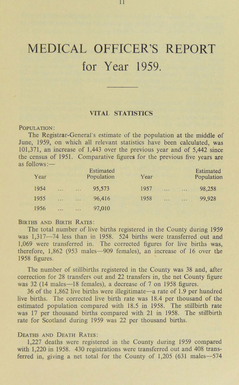 MEDICAL OFFICER’S REPORT for Year 1959. VITAL STATISTICS Population : The Registrar-General s estimate of the population at the middle of June, 1959, on which all relevant statistics have been calculated, was 101,371, an increase of 1,443 over the previous year and of 5,442 since the census of 1951. Comparative figures for the previous five years are as follows:— Year Estimated Population Year Estimated Population 1954 95,573 1957 98,258 1955 96,416 1958 99,928 1956 97,010 Births and Birth Rates: The total number of live births registered in the County during 1959 was 1,317—74 less than in 1958. 524 births were transferred out and 1,069 were transferred in. The corrected figures for live births was, therefore, 1,862 (953 males—909 females), an increase of 16 over the 1958 figures. The number of stillbirths registered in the County was 38 and, after correction for 28 transfers out and 22 transfers in, the net County figure was 32 (14 males—18 females), a decrease of 7 on 1958 figures. 36 of the 1,862 live births were illegitimate—a rate of 1.9 per hundred live births. The corrected live birth rate was 18.4 per thousand of the estimated population compared with 18.5 in 1958. The stillbirth rate was 17 per thousand births compared with 21 in 1958. The stillbirth rate for Scotland during 1959 was 22 per thousand births. Deaths and Death Rates: 1,227 deaths were registered in the County during 1959 compared with 1,220 in 1958. 430 registrations were transferred out and 408 trans- ferred in, giving a net total for the County of 1,205 (631 males—574