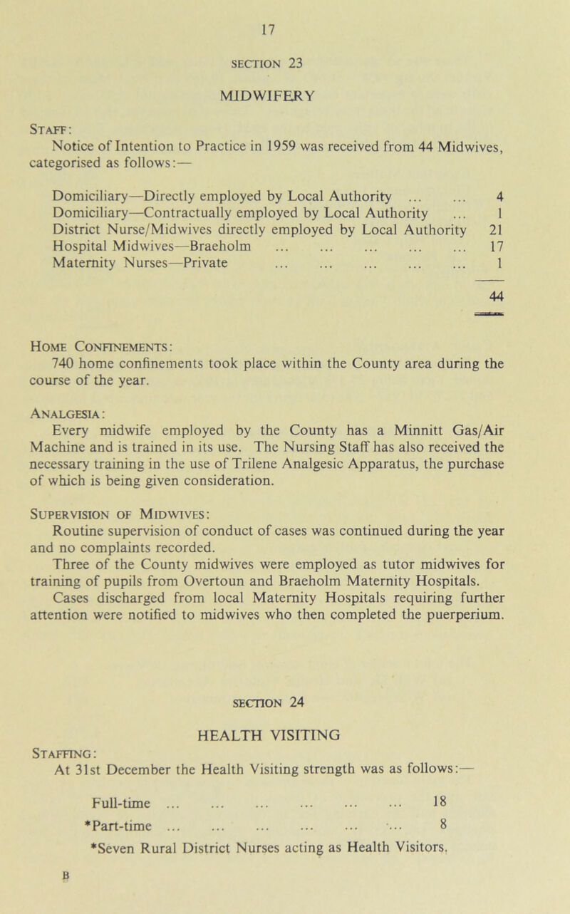 SECTION 23 MIDWIFERY Staff: Notice of Intention to Practice in 1959 was received from 44 Midwives, categorised as follows:— Domiciliary—Directly employed by Local Authority 4 Domiciliary—Contractually employed by Local Authority ... 1 District Nurse/Midwives directly employed by Local Authority 21 Hospital Midwives—Braeholm 17 Maternity Nurses—Private ... ... ... ... ... 1 Home Confinements: 740 home confinements took place within the County area during the course of the year. Analgesia : Every midwife employed by the County has a Minnitt Gas/Air Machine and is trained in its use. The Nursing Staff has also received the necessary training in the use of Trilene Analgesic Apparatus, the purchase of which is being given consideration. Supervision of Mid wives: Routine supervision of conduct of cases was continued during the year and no complaints recorded. Three of the County midwives were employed as tutor midwives for training of pupils from Overtoun and Braeholm Maternity Hospitals. Cases discharged from local Maternity Hospitals requiring further attention were notified to midwives who then completed the puerperium. 44 SECTION 24 Full-time ... * Part-time ... 18 8 *Seven Rural District Nurses acting as Health Visitors. B