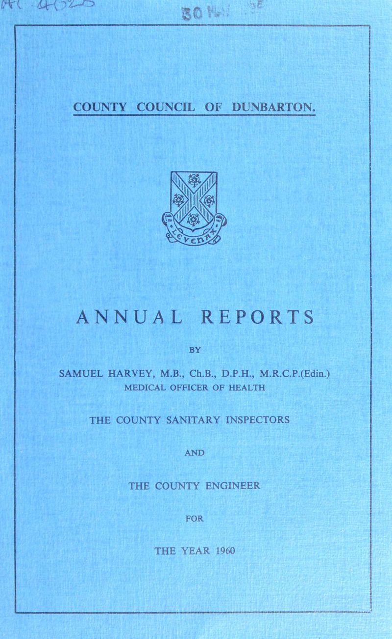 3© UL ’■be COUNTY COUNCIL OF DUNBARTON. ANNUAL REPORTS BY SAMUEL HARVEY, M.B., Ch.B., D.P.H., M.R.C.P.(Edin.) MEDICAL OFFICER OF HEALTH THE COUNTY SANITARY INSPECTORS AND THE COUNTY ENGINEER FOR