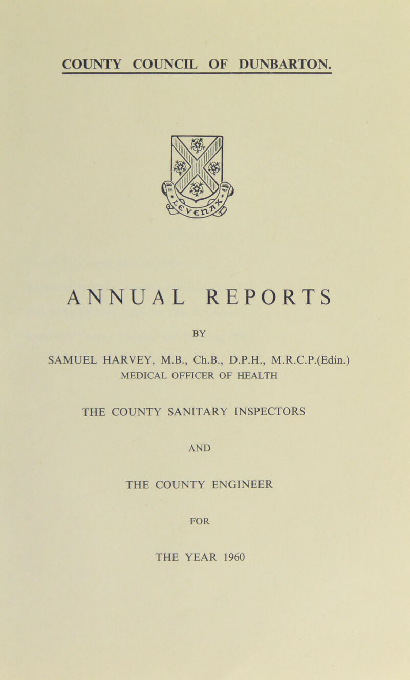 COUNTY COUNCIL OF DUNBARTON. ANNUAL REPORTS BY SAMUEL HARVEY, M.B., Ch.B., D.P.H., M.R.C.P.(Edin.) MEDICAL OFFICER OF HEALTH THE COUNTY SANITARY INSPECTORS AND THE COUNTY ENGINEER FOR