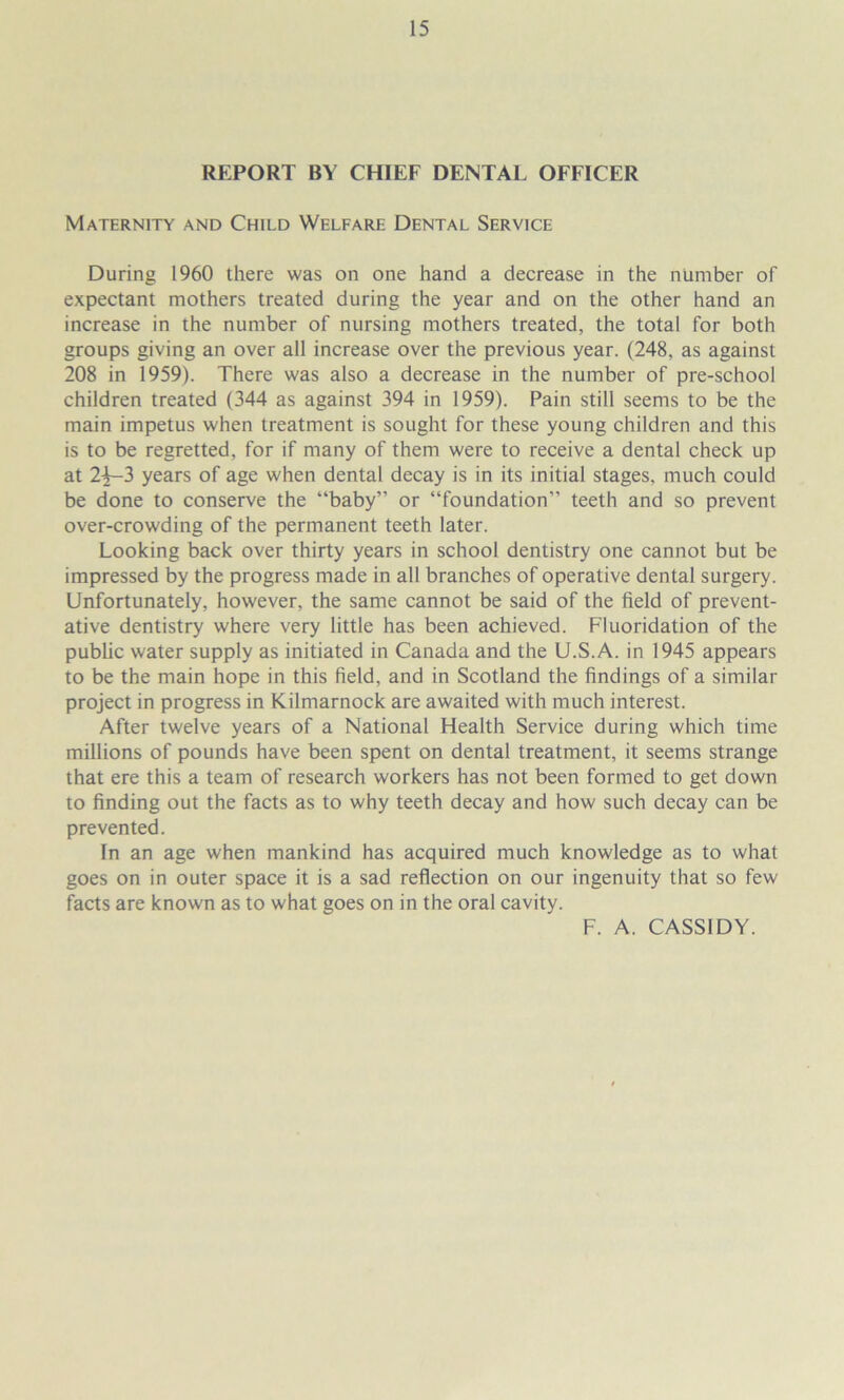 REPORT BY CHIEF DENTAL OFFICER Maternity and Child Welfare Dental Service During 1960 there was on one hand a decrease in the number of expectant mothers treated during the year and on the other hand an increase in the number of nursing mothers treated, the total for both groups giving an over all increase over the previous year. (248, as against 208 in 1959). There was also a decrease in the number of pre-school children treated (344 as against 394 in 1959). Pain still seems to be the main impetus when treatment is sought for these young children and this is to be regretted, for if many of them were to receive a dental check up at 2^3 years of age when dental decay is in its initial stages, much could be done to conserve the “baby” or “foundation” teeth and so prevent over-crowding of the permanent teeth later. Looking back over thirty years in school dentistry one cannot but be impressed by the progress made in all branches of operative dental surgery. Unfortunately, however, the same cannot be said of the field of prevent- ative dentistry where very little has been achieved. Fluoridation of the public water supply as initiated in Canada and the U.S.A. in 1945 appears to be the main hope in this field, and in Scotland the findings of a similar project in progress in Kilmarnock are awaited with much interest. After twelve years of a National Health Service during which time millions of pounds have been spent on dental treatment, it seems strange that ere this a team of research workers has not been formed to get down to finding out the facts as to why teeth decay and how such decay can be prevented. In an age when mankind has acquired much knowledge as to what goes on in outer space it is a sad reflection on our ingenuity that so few facts are known as to what goes on in the oral cavity. F. A. CASSIDY.