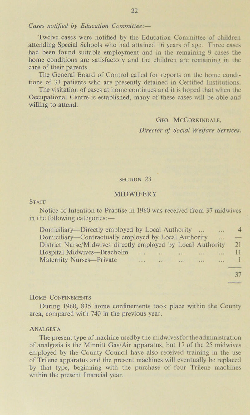 Cases notified by Education Committee:— Twelve cases were notified by the Education Committee of children attending Special Schools who had attained 16 years of age. Three cases had been found suitable employment and in the remaining 9 cases the home conditions are satisfactory and the children are remaining in the care of their parents. The General Board of Control called for reports on the home condi- tions of 33 patients who are presently detained in Certified Institutions. The visitation of cases at home continues and it is hoped that when the Occupational Centre is established, many of these cases will be able and willing to attend. Geo. McCorkindale, Director of Social Welfare Services. SECTION 23 MIDWIFERY Staff Notice of Intention to Practise in 1960 was received from 37 midwives in the following categories:— Domiciliary—Directly employed by Local Authority 4 Domiciliary—Contractually employed by Local Authority ... — District Nurse/Mid wives directly employed by Local Authority 21 Hospital Midwives—Braeholm 11 Maternity Nurses—Private 1 37 Home Confinements During 1960, 835 home confinements took place within the County area, compared with 740 in the previous year. Analgesia The present type of machine used by the midwives for the administration of analgesia is the Minnitt Gas/Air apparatus, but 17 of the 25 midwives employed by the County Council have also received training in the use of Trilene apparatus and the present machines will eventually be replaced by that type, beginning with the purchase of four Trilene machines within the present financial year.
